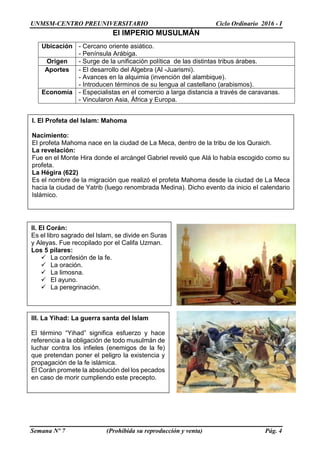 UNMSM-CENTRO PREUNIVERSITARIO Ciclo Ordinario 2016 - I
Semana Nº 7 (Prohibida su reproducción y venta) Pág. 4
El IMPERIO MUSULMÁN
Ubicación - Cercano oriente asiático.
- Península Arábiga.
Origen - Surge de la unificación política de las distintas tribus árabes.
Aportes - El desarrollo del Algebra (Al -Juarismi).
- Avances en la alquimia (invención del alambique).
- Introducen términos de su lengua al castellano (arabismos).
Economía - Especialistas en el comercio a larga distancia a través de caravanas.
- Vincularon Asia, África y Europa.
I. El Profeta del Islam: Mahoma
Nacimiento:
El profeta Mahoma nace en la ciudad de La Meca, dentro de la tribu de los Quraich.
La revelación:
Fue en el Monte Hira donde el arcángel Gabriel reveló que Alá lo había escogido como su
profeta.
La Hégira (622)
Es el nombre de la migración que realizó el profeta Mahoma desde la ciudad de La Meca
hacia la ciudad de Yatrib (luego renombrada Medina). Dicho evento da inicio el calendario
Islámico.
III. La Yihad: La guerra santa del Islam
El término “Yihad” significa esfuerzo y hace
referencia a la obligación de todo musulmán de
luchar contra los infieles (enemigos de la fe)
que pretendan poner el peligro la existencia y
propagación de la fe islámica.
El Corán promete la absolución del los pecados
en caso de morir cumpliendo este precepto.
II. El Corán:
Es el libro sagrado del Islam, se divide en Suras
y Aleyas. Fue recopilado por el Califa Uzman.
Los 5 pilares:
 La confesión de la fe.
 La oración.
 La limosna.
 El ayuno.
 La peregrinación.
 