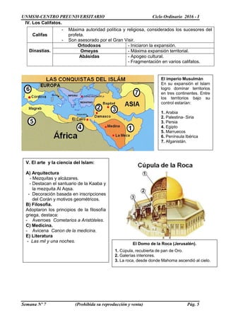 UNMSM-CENTRO PREUNIVERSITARIO Ciclo Ordinario 2016 - I
Semana Nº 7 (Prohibida su reproducción y venta) Pág. 5
IV. Los Califatos.
Califas
- Máxima autoridad política y religiosa, considerados los sucesores del
profeta.
- Son asesorado por el Gran Visir.
Dinastías.
Ortodoxos - Iniciaron la expansión.
Omeyas - Máxima expansión territorial.
Abásidas - Apogeo cultural.
- Fragmentación en varios califatos.
V. El arte y la ciencia del Islam:
A) Arquitectura
- Mezquitas y alcázares.
- Destacan el santuario de la Kaaba y
la mezquita Al Aqsa.
- Decoración basada en inscripciones
del Corán y motivos geométricos.
B) Filosofía.
Adoptaron los principios de la filosofía
griega, destaca:
- Averroes Cometarios a Aristóteles.
C) Medicina.
- Avicena Canon de la medicina.
E) Literatura
- Las mil y una noches.
El Domo de la Roca (Jerusalén).
1. Cúpula, recubierta de pan de Oro.
2. Galerías interiores.
3. La roca, desde donde Mahoma ascendió al cielo.
El imperio Musulmán
En su expansión el Islam
logro dominar territorios
en tres continentes. Entre
los territorios bajo su
control estarían:
1. Arabia
2. Palestina- Siria
3. Persia
4. Egipto
5. Marruecos
6. Península Ibérica
7. Afganistán.
 