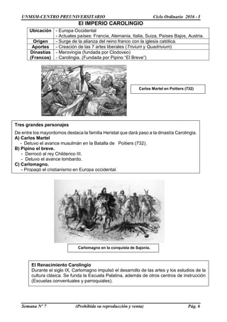UNMSM-CENTRO PREUNIVERSITARIO Ciclo Ordinario 2016 - I
Semana Nº 7 (Prohibida su reproducción y venta) Pág. 6
El IMPERIO CAROLINGIO
Ubicación - Europa Occidental
- Actuales países: Francia, Alemania, Italia, Suiza, Países Bajos, Austria.
Origen - Surge de la alianza del reino franco con la iglesia católica.
Aportes - Creación de las 7 artes liberales (Trivium y Quadrivium)
Dinastías
(Francos)
- Merovingia (fundada por Clodoveo)
- Carolingia. (Fundada por Pipino “El Breve”)
Tres grandes personajes
De entre los mayordomos destaca la familia Heristal que dará paso a la dinastía Carolingia.
A) Carlos Martel
- Detuvo el avance musulmán en la Batalla de Poitiers (732).
B) Pipino el breve.
- Derrocó al rey Childerico III.
- Detuvo el avance lombardo.
C) Carlomagno.
- Propagó el cristianismo en Europa occidental.
El Renacimiento Carolingio
Durante el siglo IX, Carlomagno impulsó el desarrollo de las artes y los estudios de la
cultura clásica. Se funda la Escuela Palatina, además de otros centros de instrucción
(Escuelas conventuales y parroquiales).
Carlomagno en la conquista de Sajonia.
Carlos Martel en Poitiers (732)
 
