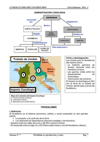 UNMSM-CENTRO PREUNIVERSITARIO Ciclo Ordinario 2016 - I
Semana Nº 7 (Prohibida su reproducción y venta) Pág. 7
FEUDALISMO
I. Definición
El feudalismo es el sistema económico, político y social sustentado en dos grandes
pilares:
 La posesión y el usufructo de la tierra.
 Las relaciones de dependencia personal (vasallaje y servidumbre).
- Aparece entre los valles del Loira y del Rhin (actual Francia).
- Se desarrolla entre el siglo IX y XIII (Plena edad media o era del feudalismo clásico).
ADMINISTRACIÓN CAROLINGIA
Crisis y desintegración
Las causas para la decadencia
del imperio fueron:
- La tradición germana de
división territorial entre los
herederos al trono.
- Las guerras civiles entre los
descendientes de
Carlomagno.
- Disminución del comercio.
El imperio se desintegra en 843
con la firma de un tratado de
Verdún. Dando paso a la era del
feudalismo.
Mapa de la división del Imperio Carolingio
1. Francia (Carlos el Calvo)
2. Lotaringia (Lotario)
3. Alemania (Luis el Germánico)
 