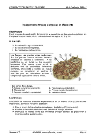 UNMSM-CENTRO PREUNIVERSITARIO Ciclo Ordinario 2016 - I
Semana Nº 7 (Prohibida su reproducción y venta) Pág. 10
Renacimiento Urbano Comercial en Occidente
I DEFINICIÓN
Es el proceso de reactivación del comercio y reaparición de las grandes ciudades en
Europa de la edad media, dicho proceso abarcó los siglos XI, XI y XIII.
III. CAUSAS:
 La revolución agrícola medieval.
 El crecimiento demográfico.
 La reactivación del comercio.
Los Gremios:
Asociación de maestros artesanos especializados en un mismo oficio (corporaciones
medievales). Entre sus funciones destacan:
 Fijar el precio de los artículos ofertados en los talleres (El precio justo).
 Establecer las condiciones laborales (horario de trabajo, salarios).
 Promueve la lealtad entre sus miembros (ningún secreto de producción o
invención debía quedar oculto).
Los Burgos: Las grandes urbes medievales.
Son los grandes centros urbanos formados
alrededor de castillos o catedrales. A los
habitantes de un burgo se les denomino
burgueses. Este nuevo grupo social se
relacionó con las actividades mercantiles
(comercio, artesanado y banca) las nuevas
ciudades se convirtieron en centros de
atracción para los mercaderes errantes y
campesinos fugitivos del señorío feudal.
Las partes de un burgo.
1. Palacio comunal (Ayuntamiento) 2. Palacio episcopal (Catedral)
3 Plaza central 4. Primera muralla (burgo interior)
5 Segunda muralla (burgo exterior) 6. viviendas-talleres
 