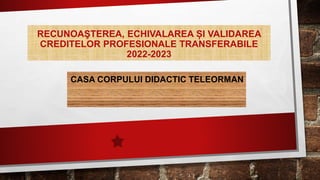 RECUNOAŞTEREA, ECHIVALAREA ȘI VALIDAREA
CREDITELOR PROFESIONALE TRANSFERABILE
2022-2023
CASA CORPULUI DIDACTIC TELEORMAN
 