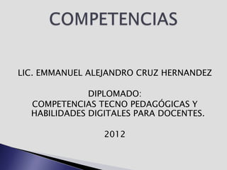 LIC. EMMANUEL ALEJANDRO CRUZ HERNANDEZ

              DIPLOMADO:
  COMPETENCIAS TECNO PEDAGÓGICAS Y
  HABILIDADES DIGITALES PARA DOCENTES.

                 2012
 