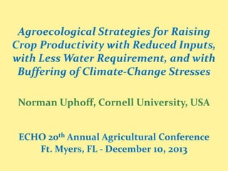Agroecological Strategies for Raising
Crop Productivity with Reduced Inputs,
with Less Water Requirement, and with
Buffering of Climate-Change Stresses
Norman Uphoff, Cornell University, USA
ECHO 20th Annual Agricultural Conference
Ft. Myers, FL - December 10, 2013

 