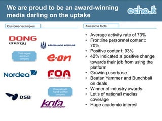We are proud to be an award-winning
media darling on the uptake
Awesome facts

Customer examples

Third largest
aluminum
company

Close talk with
Top15 German
company

• Average activity rate of 73%
• Frontline personnel content:
70%
• Positive content: 93%
• 42% indicated a positive change
towards their job from using the
platform
• Growing userbase
• Beaten Yammer and Bunchball
on deals
• Winner of industry awards
• Lot’s of national medias
coverage
• Huge academic interest

 