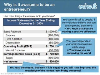 Why is it awesome to be an
entrepreneur?
Like most things, the answer is ”in your books”

You can only sell to people, if
they voluntary believe that you
are improving their world
= You know that you are
making a positive difference

Your profit depends on
your ability to maximize
utility usage
= You know you are
improving the world

You reap the results, but even if it is negative you will have improved the
knowledge of the human race. Pretty awesome!
Source: Heroes under distress, Madsen 2009, CBS

16

 