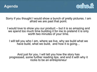 Agenda
Sorry if you thought I would show a bunch of pretty pictures. I am
afraid we are past that point.
I would love to show you our product – but it is so amazing and
we spend too much time building it for me to pretend it is only
worth two minutes of your time.

I will tell you who I am, where we live, why we build what we
have build, what we build, and how it is going…

And just for you, I will tell you how the story has
progressed, some further reading tips, and end it with why it
rocks to be an entrepreneur

 