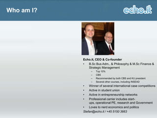 Who am I?

Echo.it, CEO & Co-founder
•
B.Sc Bus Adm., & Philosophy & M.Sc Finance &
Strategic Management

I also love
tattoos, punk rock
and Millwall FC

–
–
–
–

•
•
•
•

Top 10%
CBS
Recommended by both CBS and KU president
Several other courses, including INSEAD

Winner of several international case competitions
Active in student union
Active in entrepreneurship networks
Professional carrier includes startups, operational PE, research and Government
•
Loves to nerd economics and politics
Stefan@echo.it / +45 5150 3663

 