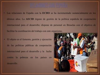 • Las relaciones de España con la ECHO se ha incrementado sustancialmente en los
últimos años. La AECID órgano de gestión de la política española de cooperación
internacional para el desarrollo; dispone de personal en Bruselas con el objetivo de
facilitar la coordinación del trabajo con este organismo.
RELACIONES CON ESPAÑA
• El objeto es el fomento, gestión y ejecución
de las políticas públicas de cooperación
internacional para el desarrollo y la lucha
contra la pobreza en los países en
desarrollo.
 