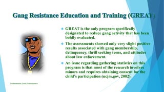  GREAT is the only program specifically
designated to reduce gang activity that has been
boldly evaluated.
 The assessments showed only very slight positive
results associated with gang membership,
delinquency, thrill seeking teens, and attitudes
about law enforcement.
 An issue regarding gathering statistics on this
program is that most of the research involves
minors and requires obtaining consent for the
child’s participation (ncjrs.gov, 2002).
ElizabethKaman_Unit9_FinalAssignment
 
