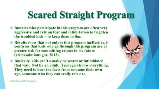  Inmates who participate in this program are often very
aggressive and rely on fear and intimidation to frighten
the troubled kids – to keep them in line.
 Results show that not only is this program ineffective, it
confirms that kids who go through this program are at
greater risk for committing crimes in the future
(crimesolutions.gov, 2013).
 Basically, kids can’t usually be scared or intimidated
that way. Not by an adult. Teenagers know everything.
They need to hear the facts from someone their own
age, someone who they can really relate to.
ElizabethKaman_Unit9_FinalAssignment
 