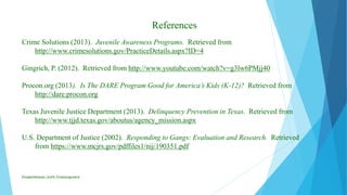 References
Crime Solutions (2013). Juvenile Awareness Programs. Retrieved from
http://www.crimesolutions.gov/PracticeDetails.aspx?ID=4
Gingrich, P. (2012). Retrieved from http://www.youtube.com/watch?v=g3lw6PMjj40
Procon.org (2013). Is The DARE Program Good for America’s Kids (K-12)? Retrieved from
http://dare.procon.org
Texas Juvenile Justice Department (2013). Delinquency Prevention in Texas. Retrieved from
http://www.tjjd.texas.gov/aboutus/agency_mission.aspx
U.S. Department of Justice (2002). Responding to Gangs: Evaluation and Research. Retrieved
from https://www.mcjrs.gov/pdffiles1/nij/190351.pdf
ElizabethKaman_Unit9_FinalAssignment
 