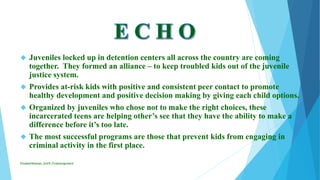  Juveniles locked up in detention centers all across the country are coming
together. They formed an alliance – to keep troubled kids out of the juvenile
justice system.
 Provides at-risk kids with positive and consistent peer contact to promote
healthy development and positive decision making by giving each child options.
 Organized by juveniles who chose not to make the right choices, these
incarcerated teens are helping other’s see that they have the ability to make a
difference before it’s too late.
 The most successful programs are those that prevent kids from engaging in
criminal activity in the first place.
ElizabethKaman_Unit9_FinalAssignment
 