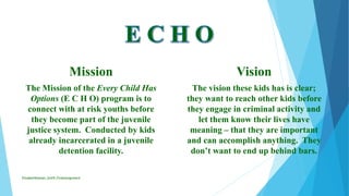 Mission
The Mission of the Every Child Has
Options (E C H O) program is to
connect with at risk youths before
they become part of the juvenile
justice system. Conducted by kids
already incarcerated in a juvenile
detention facility.
Vision
The vision these kids has is clear;
they want to reach other kids before
they engage in criminal activity and
let them know their lives have
meaning – that they are important
and can accomplish anything. They
don’t want to end up behind bars.
ElizabethKaman_Unit9_FinalAssignment
 