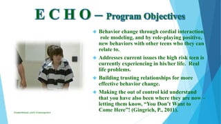  Behavior change through cordial interaction,
role modeling, and by role-playing positive,
new behaviors with other teens who they can
relate to.
 Addresses current issues the high risk teen is
currently experiencing in his/her life. Real
life problems.
 Building trusting relationships for more
effective behavior change.
 Making the out of control kid understand
that you have also been where they are now –
letting them know, “You Don’t Want to
Come Here”! (Gingrich, P., 2011).ElizabethKaman_Unit9_FinalAssignment
 