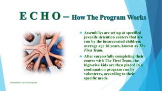  Assemblies are set up at specified
juvenile detention centers that are
run by the incarcerated children;
average age 16 years, known as The
First Team.
 After successfully completing their
course with The First Team, the
high-risk kids are then placed in a
continuation program run by
volunteers, according to their
specific needs.
ElizabethKaman_Unit9_FinalAssignment
 