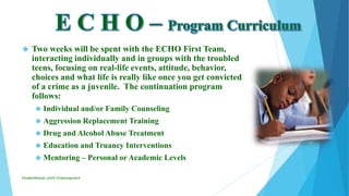  Two weeks will be spent with the ECHO First Team,
interacting individually and in groups with the troubled
teens, focusing on real-life events, attitude, behavior,
choices and what life is really like once you get convicted
of a crime as a juvenile. The continuation program
follows:
 Individual and/or Family Counseling
 Aggression Replacement Training
 Drug and Alcohol Abuse Treatment
 Education and Truancy Interventions
 Mentoring – Personal or Academic Levels
ElizabethKaman_Unit9_FinalAssignment
 