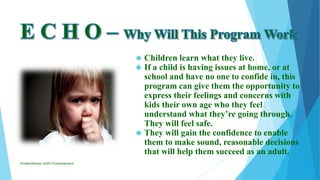  Children learn what they live.
 If a child is having issues at home, or at
school and have no one to confide in, this
program can give them the opportunity to
express their feelings and concerns with
kids their own age who they feel
understand what they’re going through.
They will feel safe.
 They will gain the confidence to enable
them to make sound, reasonable decisions
that will help them succeed as an adult.
ElizabethKaman_Unit9_FinalAssignment
 