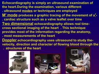 Echocardiography is simply an ultrasound examination of
the heart.During the examination, various different
ultrasound modes or techniques are employed.
-'M' mode produces a graphic tracing of the movement of a
cardiac structure such as a valve leaflet over time.
-Two dimensional echocardiography allows real time
cross sectional imaging of the heart . This technique
provides most of the information regarding the anatomy,
most measurements of the heart.
-Doppler echocardiography uses ultrasound to study the
velocity, direction and character of flowing blood through the
structures of the heart.
 