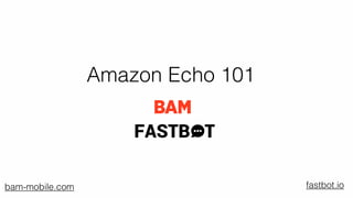 Amazon Echo 101
‣ Digital business consultants
‣ Mobile ﬁrst web designers and builders
‣ Agile Creative technologists
‣ Tablet pioneers
‣ Content strategists
‣ Award winning content marketers
Who Are We?
FASTB T
fastbot.iobam-mobile.com
 