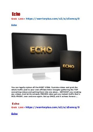 Echo
Grab Link> https://warriorplus.com/o2/a/z5xmcq/0
Echo
You can legally siphon off the MOST VIRAL Youtube videos and grab the
whole traffic pool to your own affiliate links! Imagine gathering the TOP
converting videos and putting them into one place… WITHOUT you creating
any videos. And let the already PROVEN video get you instant traffic that’s
FAIL-PROOF, over and over again. Set up ONCE, and it echoes forever…
Echo
Grab Link> https://warriorplus.com/o2/a/z5xmcq/0
Echo
 
