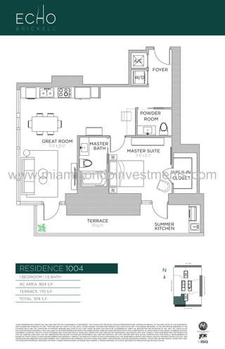 A/C
FOYER
W/D

POWDER
ROOM

GREAT ROOM
11'-0" X 20'-6"

MASTER
BATH

MASTER SUITE
11'-6" x 12'-2"

www.miamicondoinvestments.com
WALK-IN
CLOSET

TERRACE
170 Sq. Ft.

SUMMER
KITCHEN

6 P L AT E
14th LANE

RESIDENCE 1004

N
N

TERRACE: 170 S.F.

BRICKELL AVENUE

AC AREA: 804 S.F.

BISCAYNE BAY (WATER VIEW)

1 BEDROOM | 1.5 BATH

TOTAL: 974 S.F.
SE 15th ROAD

THESE DRAWINGS ARE CONCEPTUAL ONLY AND ARE FOR THE CONVENIENCE OF REFERENCE. THEY SHOULD NOT BE RELIED UPON AS REPRESENTATIONS, EXPRESS OR IMPLIED, OF THE FINAL DETAIL OF THE RESIDENCES.
UNITS SHOWN ARE EXAMPLES OF UNIT TYPES AND MAY NOT DEPICT ACTUAL UNITS. STATED SQUARE FOOTAGES ARE RANGES FOR A PARTICULAR UNIT TYPE ANDARE MEASURED TO THE EXTERIOR BOUNDARIES OF THE
EXTERIOR WALLS AND THE CENTERLINE OF INTERIOR DEMISING WALLS AND IN FACT VARY FROM THE AREA THAT WOULD BE DETERMINED BY USING THE DESCRIPTION AND DEFINITION OF THE “UNIT” SET FORTH IN THE
DECLARATION (WHICH GENERALLY ONLY INCLUDES THE INTERIOR AIRSPACE BETWEEN THE PERIMETER WALLS AND EXCLUDES INTERIOR STRUCTURAL COMPONENTS). ALL DEPICTIONS OF APPLIANCES, PLUMBING FIXTURES,
EQUIPMENT, COUNTERS, SOFFITS, FLOOR COVERINGS AND OTHER MATTERS OF DETAIL ARE CONCEPTUAL ONLY AND ARE NOT NECESSARILY INCLUDED IN EACH UNIT. CONSULT YOUR AGREEMENT AND THE PROSPECTUS
FOR THE ITEMS INCLUDED WITH THE UNIT. DIMENSIONS AND SQUARE FOOTAGE ARE APPROXIMATE, WILL VARY WITH SPECIFIC UNIT TYPE, AND MAY VARY WITH ACTUAL CONSTRUCTION. ADDITIONALLY, MEASUREMENTS OF
ROOMS SET FORTH ON ANY FLOOR PLAN ARE NOMINAL AND GENERALLY TAKEN AT THE GREATEST POINTS OF EACH GIVEN ROOM (AS IF THE ROOM WERE A PERFECT RECTANGLE), WITHOUT REGARD FOR ANY CUTOUTS. UNIT
ORIENTATION AND WINDOWS (INCLUDING NUMBER, SIZE, ORIENTATION AND AWNINGS), BALCONY/LANAIS (INCLUDING CONFIGURATION, SIZE AND RAILING/BALUSTRADE), STRUCTURE AND MECHANICAL CHASES MAY VARY.
THE DEVELOPER EXPRESSLY RESERVES THE RIGHT TO MAKE MODIFICATIONS, REVISIONS, AND CHANGES IT DEEMS DESIRABLE IN ITS SOLE AND ABSOLUTE DISCRETION AND WITHOUT NOTICE.

 