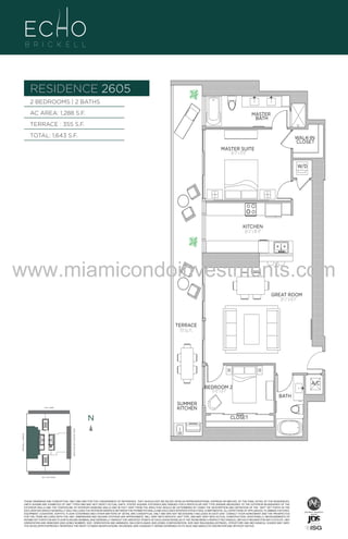 RESIDENCE 2605
BRASS
FAUCET
BANCRPFT
K-10579-4P

BRASS
FAUCET
BANCRPFT
K-10579-4P

2 BEDROOMS | 2 BATHS
AC AREA: 1,288 S.F.

MASTER
BATH

TERRACE : 355 S.F.
TOTAL: 1,643 S.F.

WALK-IN
CLOSET
MASTER SUITE
16'-3" x 11'-11"
W/D

UNIT 2605
2/2B
1288 S.F.

KITCHEN
16'-3" x 10'-11"

www.miamicondoinvestments.com
GREAT ROOM
20'-2" X 16'-1"

TERRACE
355 Sq. Ft.

6 P L AT E

A/C
BRASS
FAUCET
BANCRPFT
K-10579-4P

BEDROOM 2
13'-0" x 8'-1"

BATH

SUMMER
KITCHEN

14th LANE

N

N
BRICKELL AVENUE

BISCAYNE BAY (WATER VIEW)

CLOSET

SE 15th ROAD

N

26th LVL - 6 UNITS
LINE 05

THESE DRAWINGS ARE CONCEPTUAL ONLY AND ARE FOR THE CONVENIENCE OF REFERENCE. THEY SHOULD NOT BE RELIED UPON AS REPRESENTATIONS, EXPRESS OR IMPLIED, OF THE FINAL DETAIL OF THE RESIDENCES.
UNITS SHOWN ARE EXAMPLES OF UNIT TYPES AND MAY NOT DEPICT ACTUAL UNITS. STATED SQUARE FOOTAGES ARE RANGES FOR A PARTICULAR UNIT TYPE ANDARE MEASURED TO THE EXTERIOR BOUNDARIES OF THE
EXTERIOR WALLS AND THE CENTERLINE OF INTERIOR DEMISING WALLS AND IN FACT VARY FROM THE AREA THAT WOULD BE DETERMINED BY USING THE DESCRIPTION AND DEFINITION OF THE “UNIT” SET FORTH IN THE
DECLARATION (WHICH GENERALLY ONLY INCLUDES THE INTERIOR AIRSPACE BETWEEN THE PERIMETER WALLS AND EXCLUDES INTERIOR STRUCTURAL COMPONENTS). ALL DEPICTIONS OF APPLIANCES, PLUMBING FIXTURES,
EQUIPMENT, COUNTERS, SOFFITS, FLOOR COVERINGS AND OTHER MATTERS OF DETAIL ARE CONCEPTUAL ONLY AND ARE NOT NECESSARILY INCLUDED IN EACH UNIT. CONSULT YOUR AGREEMENT AND THE PROSPECTUS
FOR THE ITEMS INCLUDED WITH THE UNIT. DIMENSIONS AND SQUARE FOOTAGE ARE APPROXIMATE, WILL VARY WITH SPECIFIC UNIT TYPE, AND MAY VARY WITH ACTUAL CONSTRUCTION. ADDITIONALLY, MEASUREMENTS OF
ROOMS SET FORTH ON ANY FLOOR PLAN ARE NOMINAL AND GENERALLY TAKEN AT THE GREATEST POINTS OF EACH GIVEN ROOM (AS IF THE ROOM WERE A PERFECT RECTANGLE), WITHOUT REGARD FOR ANY CUTOUTS. UNIT
ORIENTATION AND WINDOWS (INCLUDING NUMBER, SIZE, ORIENTATION AND AWNINGS), BALCONY/LANAIS (INCLUDING CONFIGURATION, SIZE AND RAILING/BALUSTRADE), STRUCTURE AND MECHANICAL CHASES MAY VARY.
THE DEVELOPER EXPRESSLY RESERVES THE RIGHT TO MAKE MODIFICATIONS, REVISIONS, AND CHANGES IT DEEMS DESIRABLE IN ITS SOLE AND ABSOLUTE DISCRETION AND WITHOUT NOTICE.

 