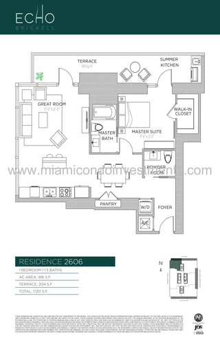 SUMMER
KITCHEN

TERRACE
204 Sq. Ft.

GREAT ROOM
15'-0" X 22'-0"

WALK-IN
CLOSET

MASTER
BATH

06

MASTER SUITE
11'-6" x 12'-2"

B
F.

www.miamicondoinvestments.com
POWDER
ROOM

PANTRY

W/D

FOYER

A/C

6 P L AT E
14th LANE

RESIDENCE 2606

N
N

TERRACE: 204 S.F.

BRICKELL AVENUE

AC AREA: 916 S.F.

BISCAYNE BAY (WATER VIEW)

1 BEDROOM | 1.5 BATHS

TOTAL: 1,120 S.F.
SE 15th ROAD

THESE DRAWINGS ARE CONCEPTUAL ONLY AND ARE FOR THE CONVENIENCE OF REFERENCE. THEY SHOULD NOT BE RELIED UPON AS REPRESENTATIONS, EXPRESS OR IMPLIED, OF THE FINAL DETAIL OF THE RESIDENCES.
UNITS SHOWN ARE EXAMPLES OF UNIT TYPES AND MAY NOT DEPICT ACTUAL UNITS. STATED SQUARE FOOTAGES ARE RANGES FOR A PARTICULAR UNIT TYPE ANDARE MEASURED TO THE EXTERIOR BOUNDARIES OF THE
EXTERIOR WALLS AND THE CENTERLINE OF INTERIOR DEMISING WALLS AND IN FACT VARY FROM THE AREA THAT WOULD BE DETERMINED BY USING THE DESCRIPTION AND DEFINITION OF THE “UNIT” SET FORTH IN THE
DECLARATION (WHICH GENERALLY ONLY INCLUDES THE INTERIOR AIRSPACE BETWEEN THE PERIMETER WALLS AND EXCLUDES INTERIOR STRUCTURAL COMPONENTS). ALL DEPICTIONS OF APPLIANCES, PLUMBING FIXTURES,
EQUIPMENT, COUNTERS, SOFFITS, FLOOR COVERINGS AND OTHER MATTERS OF DETAIL ARE CONCEPTUAL ONLY AND ARE NOT NECESSARILY INCLUDED IN EACH UNIT. CONSULT YOUR AGREEMENT AND THE PROSPECTUS
FOR THE ITEMS INCLUDED WITH THE UNIT. DIMENSIONS AND SQUARE FOOTAGE ARE APPROXIMATE, WILL VARY WITH SPECIFIC UNIT TYPE, AND MAY VARY WITH ACTUAL CONSTRUCTION. ADDITIONALLY, MEASUREMENTS OF
ROOMS SET FORTH ON ANY FLOOR PLAN ARE NOMINAL AND GENERALLY TAKEN AT THE GREATEST POINTS OF EACH GIVEN ROOM (AS IF THE ROOM WERE A PERFECT RECTANGLE), WITHOUT REGARD FOR ANY CUTOUTS. UNIT
ORIENTATION AND WINDOWS (INCLUDING NUMBER, SIZE, ORIENTATION AND AWNINGS), BALCONY/LANAIS (INCLUDING CONFIGURATION, SIZE AND RAILING/BALUSTRADE), STRUCTURE AND MECHANICAL CHASES MAY VARY.
THE DEVELOPER EXPRESSLY RESERVES THE RIGHT TO MAKE MODIFICATIONS, REVISIONS, AND CHANGES IT DEEMS DESIRABLE IN ITS SOLE AND ABSOLUTE DISCRETION AND WITHOUT NOTICE.

 