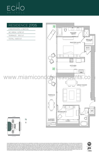 RESIDENCE 2705
BRASS
FAUCET
BANCRPFT
K-10579-4P

BRASS
FAUCET
BANCRPFT
K-10579-4P

2 BEDROOMS | 2 BATHS
AC AREA: 1,278 S.F.

MASTER
BATH

TERRACE : 355 S.F.
TOTAL: 1,633 S.F.

WALK-IN
CLOSET
MASTER SUITE
16'-1" x 12'-0"
W/D

UNIT 2705
2/2B
1278 S.F.

KITCHEN
16'-1" x 10'-11"

www.miamicondoinvestments.com
GREAT ROOM
20'-1" X 16'-1"

TERRACE
355 Sq. Ft.

6 P L AT E

A/C
BRASS
FAUCET
BANCRPFT
K-10579-4P

BEDROOM 2
12'-10" x 8'-1"

BATH

14th LANE

N

N

CLOSET

BRICKELL AVENUE

BISCAYNE BAY (WATER VIEW)

SUMMER
KITCHEN

SE 15th ROAD

N

27th LVL - 6 UNIT
LINE 05

THESE DRAWINGS ARE CONCEPTUAL ONLY AND ARE FOR THE CONVENIENCE OF REFERENCE. THEY SHOULD NOT BE RELIED UPON AS REPRESENTATIONS, EXPRESS OR IMPLIED, OF THE FINAL DETAIL OF THE RESIDENCES.
UNITS SHOWN ARE EXAMPLES OF UNIT TYPES AND MAY NOT DEPICT ACTUAL UNITS. STATED SQUARE FOOTAGES ARE RANGES FOR A PARTICULAR UNIT TYPE ANDARE MEASURED TO THE EXTERIOR BOUNDARIES OF THE
EXTERIOR WALLS AND THE CENTERLINE OF INTERIOR DEMISING WALLS AND IN FACT VARY FROM THE AREA THAT WOULD BE DETERMINED BY USING THE DESCRIPTION AND DEFINITION OF THE “UNIT” SET FORTH IN THE
DECLARATION (WHICH GENERALLY ONLY INCLUDES THE INTERIOR AIRSPACE BETWEEN THE PERIMETER WALLS AND EXCLUDES INTERIOR STRUCTURAL COMPONENTS). ALL DEPICTIONS OF APPLIANCES, PLUMBING FIXTURES,
EQUIPMENT, COUNTERS, SOFFITS, FLOOR COVERINGS AND OTHER MATTERS OF DETAIL ARE CONCEPTUAL ONLY AND ARE NOT NECESSARILY INCLUDED IN EACH UNIT. CONSULT YOUR AGREEMENT AND THE PROSPECTUS
FOR THE ITEMS INCLUDED WITH THE UNIT. DIMENSIONS AND SQUARE FOOTAGE ARE APPROXIMATE, WILL VARY WITH SPECIFIC UNIT TYPE, AND MAY VARY WITH ACTUAL CONSTRUCTION. ADDITIONALLY, MEASUREMENTS OF
ROOMS SET FORTH ON ANY FLOOR PLAN ARE NOMINAL AND GENERALLY TAKEN AT THE GREATEST POINTS OF EACH GIVEN ROOM (AS IF THE ROOM WERE A PERFECT RECTANGLE), WITHOUT REGARD FOR ANY CUTOUTS. UNIT
ORIENTATION AND WINDOWS (INCLUDING NUMBER, SIZE, ORIENTATION AND AWNINGS), BALCONY/LANAIS (INCLUDING CONFIGURATION, SIZE AND RAILING/BALUSTRADE), STRUCTURE AND MECHANICAL CHASES MAY VARY.
THE DEVELOPER EXPRESSLY RESERVES THE RIGHT TO MAKE MODIFICATIONS, REVISIONS, AND CHANGES IT DEEMS DESIRABLE IN ITS SOLE AND ABSOLUTE DISCRETION AND WITHOUT NOTICE.

 
