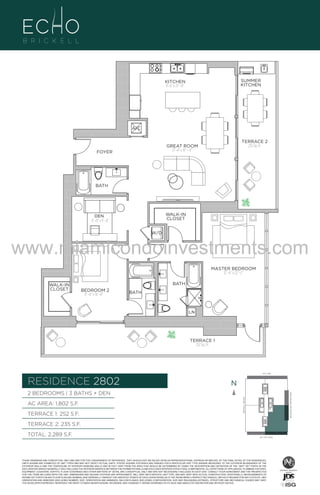 SUMMER
KITCHEN

KITCHEN
9’–6” x 21” –0”

U

2B
178
A/C

LE
TERRACE 2
235 Sq. Ft.

GREAT ROOM
17’–4” x 19” – 4”

FOYER

BATH

WALK-IN
CLOSET

DEN
11’ –0” x 9’ –0”

W/D

www.miamicondoinvestments.com
MASTER BEDROOM
12’ –6” x 22’ –2”
WALK-IN
CLOSET

BATH
BEDROOM 2
11’ –0” x 14’ –6”

BATH

LN

TERRACE 1
252 Sq. Ft.

LINE 02
14th LANE

RESIDENCE 2802

N
N

TERRACE 1: 252 S.F.

BRICKELL AVENUE

AC AREA: 1,802 S.F.

BISCAYNE BAY (WATER VIEW)

2 BEDROOMS | 3 BATHS + DEN

TERRACE 2: 235 S.F.
TOTAL: 2,289 S.F.

SE 15TH ROAD

THESE DRAWINGS ARE CONCEPTUAL ONLY AND ARE FOR THE CONVENIENCE OF REFERENCE. THEY SHOULD NOT BE RELIED UPON AS REPRESENTATIONS, EXPRESS OR IMPLIED, OF THE FINAL DETAIL OF THE RESIDENCES.
UNITS SHOWN ARE EXAMPLES OF UNIT TYPES AND MAY NOT DEPICT ACTUAL UNITS. STATED SQUARE FOOTAGES ARE RANGES FOR A PARTICULAR UNIT TYPE ANDARE MEASURED TO THE EXTERIOR BOUNDARIES OF THE
EXTERIOR WALLS AND THE CENTERLINE OF INTERIOR DEMISING WALLS AND IN FACT VARY FROM THE AREA THAT WOULD BE DETERMINED BY USING THE DESCRIPTION AND DEFINITION OF THE “UNIT” SET FORTH IN THE
DECLARATION (WHICH GENERALLY ONLY INCLUDES THE INTERIOR AIRSPACE BETWEEN THE PERIMETER WALLS AND EXCLUDES INTERIOR STRUCTURAL COMPONENTS). ALL DEPICTIONS OF APPLIANCES, PLUMBING FIXTURES,
EQUIPMENT, COUNTERS, SOFFITS, FLOOR COVERINGS AND OTHER MATTERS OF DETAIL ARE CONCEPTUAL ONLY AND ARE NOT NECESSARILY INCLUDED IN EACH UNIT. CONSULT YOUR AGREEMENT AND THE PROSPECTUS
FOR THE ITEMS INCLUDED WITH THE UNIT. DIMENSIONS AND SQUARE FOOTAGE ARE APPROXIMATE, WILL VARY WITH SPECIFIC UNIT TYPE, AND MAY VARY WITH ACTUAL CONSTRUCTION. ADDITIONALLY, MEASUREMENTS OF
ROOMS SET FORTH ON ANY FLOOR PLAN ARE NOMINAL AND GENERALLY TAKEN AT THE GREATEST POINTS OF EACH GIVEN ROOM (AS IF THE ROOM WERE A PERFECT RECTANGLE), WITHOUT REGARD FOR ANY CUTOUTS. UNIT
ORIENTATION AND WINDOWS (INCLUDING NUMBER, SIZE, ORIENTATION AND AWNINGS), BALCONY/LANAIS (INCLUDING CONFIGURATION, SIZE AND RAILING/BALUSTRADE), STRUCTURE AND MECHANICAL CHASES MAY VARY.
THE DEVELOPER EXPRESSLY RESERVES THE RIGHT TO MAKE MODIFICATIONS, REVISIONS, AND CHANGES IT DEEMS DESIRABLE IN ITS SOLE AND ABSOLUTE DISCRETION AND WITHOUT NOTICE.

 