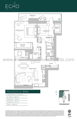 TERRACE 1
192 Sq. Ft.

WALK-IN
CLOSET
MASTER SUITE
16'-8" x 17'-6"

BEDROOM 2
11'-0" X 13'-4"

LN
BATH
WALK-IN
CLOSET

MASTER
BATH

POWDER
ROOM

www.miamicondoinvestments.com
TERRACE
82 Sq. Ft.

W/D

FOYER
CLOSET
A/C

UNIT 3104

2B/2.5B
1618 S.F.

GREAT ROOM
15'-0" X 20'-0"

KITCHEN
8'-8" x 13'-4"

LINE 04
14th LANE

RESIDENCE 3104

N
N

TERRACE 1: 192 S.F.

BRICKELL AVENUE

AC AREA: 1,618 S.F.

BISCAYNE BAY (WATER VIEW)

2 BEDROOMS | 2.5 BATHS

TERRACE 2: 82 S.F.
TOTAL: 1,892 S.F.

SE 15TH ROAD

THESE DRAWINGS ARE CONCEPTUAL ONLY AND ARE FOR THE CONVENIENCE OF REFERENCE. THEY SHOULD NOT BE RELIED UPON AS REPRESENTATIONS, EXPRESS OR IMPLIED, OF THE FINAL DETAIL OF THE RESIDENCES.
UNITS SHOWN ARE EXAMPLES OF UNIT TYPES AND MAY NOT DEPICT ACTUAL UNITS. STATED SQUARE FOOTAGES ARE RANGES FOR A PARTICULAR UNIT TYPE ANDARE MEASURED TO THE EXTERIOR BOUNDARIES OF THE
EXTERIOR WALLS AND THE CENTERLINE OF INTERIOR DEMISING WALLS AND IN FACT VARY FROM THE AREA THAT WOULD BE DETERMINED BY USING THE DESCRIPTION AND DEFINITION OF THE “UNIT” SET FORTH IN THE
DECLARATION (WHICH GENERALLY ONLY INCLUDES THE INTERIOR AIRSPACE BETWEEN THE PERIMETER WALLS AND EXCLUDES INTERIOR STRUCTURAL COMPONENTS). ALL DEPICTIONS OF APPLIANCES, PLUMBING FIXTURES,
EQUIPMENT, COUNTERS, SOFFITS, FLOOR COVERINGS AND OTHER MATTERS OF DETAIL ARE CONCEPTUAL ONLY AND ARE NOT NECESSARILY INCLUDED IN EACH UNIT. CONSULT YOUR AGREEMENT AND THE PROSPECTUS
FOR THE ITEMS INCLUDED WITH THE UNIT. DIMENSIONS AND SQUARE FOOTAGE ARE APPROXIMATE, WILL VARY WITH SPECIFIC UNIT TYPE, AND MAY VARY WITH ACTUAL CONSTRUCTION. ADDITIONALLY, MEASUREMENTS OF
ROOMS SET FORTH ON ANY FLOOR PLAN ARE NOMINAL AND GENERALLY TAKEN AT THE GREATEST POINTS OF EACH GIVEN ROOM (AS IF THE ROOM WERE A PERFECT RECTANGLE), WITHOUT REGARD FOR ANY CUTOUTS. UNIT
ORIENTATION AND WINDOWS (INCLUDING NUMBER, SIZE, ORIENTATION AND AWNINGS), BALCONY/LANAIS (INCLUDING CONFIGURATION, SIZE AND RAILING/BALUSTRADE), STRUCTURE AND MECHANICAL CHASES MAY VARY.
THE DEVELOPER EXPRESSLY RESERVES THE RIGHT TO MAKE MODIFICATIONS, REVISIONS, AND CHANGES IT DEEMS DESIRABLE IN ITS SOLE AND ABSOLUTE DISCRETION AND WITHOUT NOTICE.

 