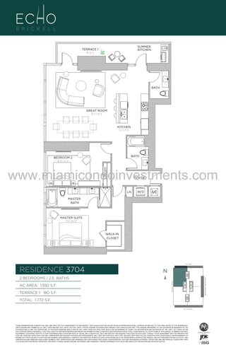 SUMMER
KITCHEN

TERRACE 1
180 Sq. Ft.

BATH

GREAT ROOM
18'-2" x 19'-0"

UNIT 3704
KITCHEN
9'-2" x 11'-6"

2B/2.5B
1592 S.F.

BATH

BEDROOM 2
10'-0" x 15'-2"
CLOSET

www.miamicondoinvestments.com
FOYER

LN

W/D

A/C

MASTER
BATH

MASTER SUITE
11'-0" x 16'-0"

WALK-IN
CLOSET

LINE 04
14th LANE

RESIDENCE 3704

N
N

TERRACE 1: 180 S.F.

BRICKELL AVENUE

AC AREA: 1,592 S.F.

BISCAYNE BAY (WATER VIEW)

2 BEDROOMS | 2.5 BATHS

TOTAL: 1,772 S.F.
SE 15TH ROAD

THESE DRAWINGS ARE CONCEPTUAL ONLY AND ARE FOR THE CONVENIENCE OF REFERENCE. THEY SHOULD NOT BE RELIED UPON AS REPRESENTATIONS, EXPRESS OR IMPLIED, OF THE FINAL DETAIL OF THE RESIDENCES.
UNITS SHOWN ARE EXAMPLES OF UNIT TYPES AND MAY NOT DEPICT ACTUAL UNITS. STATED SQUARE FOOTAGES ARE RANGES FOR A PARTICULAR UNIT TYPE ANDARE MEASURED TO THE EXTERIOR BOUNDARIES OF THE
EXTERIOR WALLS AND THE CENTERLINE OF INTERIOR DEMISING WALLS AND IN FACT VARY FROM THE AREA THAT WOULD BE DETERMINED BY USING THE DESCRIPTION AND DEFINITION OF THE “UNIT” SET FORTH IN THE
DECLARATION (WHICH GENERALLY ONLY INCLUDES THE INTERIOR AIRSPACE BETWEEN THE PERIMETER WALLS AND EXCLUDES INTERIOR STRUCTURAL COMPONENTS). ALL DEPICTIONS OF APPLIANCES, PLUMBING FIXTURES,
EQUIPMENT, COUNTERS, SOFFITS, FLOOR COVERINGS AND OTHER MATTERS OF DETAIL ARE CONCEPTUAL ONLY AND ARE NOT NECESSARILY INCLUDED IN EACH UNIT. CONSULT YOUR AGREEMENT AND THE PROSPECTUS
FOR THE ITEMS INCLUDED WITH THE UNIT. DIMENSIONS AND SQUARE FOOTAGE ARE APPROXIMATE, WILL VARY WITH SPECIFIC UNIT TYPE, AND MAY VARY WITH ACTUAL CONSTRUCTION. ADDITIONALLY, MEASUREMENTS OF
ROOMS SET FORTH ON ANY FLOOR PLAN ARE NOMINAL AND GENERALLY TAKEN AT THE GREATEST POINTS OF EACH GIVEN ROOM (AS IF THE ROOM WERE A PERFECT RECTANGLE), WITHOUT REGARD FOR ANY CUTOUTS. UNIT
ORIENTATION AND WINDOWS (INCLUDING NUMBER, SIZE, ORIENTATION AND AWNINGS), BALCONY/LANAIS (INCLUDING CONFIGURATION, SIZE AND RAILING/BALUSTRADE), STRUCTURE AND MECHANICAL CHASES MAY VARY.
THE DEVELOPER EXPRESSLY RESERVES THE RIGHT TO MAKE MODIFICATIONS, REVISIONS, AND CHANGES IT DEEMS DESIRABLE IN ITS SOLE AND ABSOLUTE DISCRETION AND WITHOUT NOTICE.

 