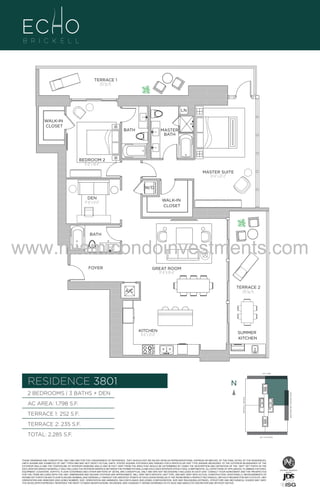 TERRACE 1
252 Sq. Ft.

LN
WALK-IN
CLOSET

BATH

MASTER
BATH

BEDROOM 2
11'-0" x 14'-6"
MASTER SUITE
12'-6" x 22'-2"
W/D
DEN
11'-0" x 9'-0"

WALK-IN
CLOSET

BATH

www.miamicondoinvestments.com280
UNIT
FOYER

2B/3B+DEN
1798 S.F.

GREAT ROOM
17'-4" X 19'-4"

TERRACE 2
235 Sq. Ft.

A/C

KITCHEN
9'-6" x 21'-0"

SUMMER
KITCHEN

LINE 01
14th LANE

RESIDENCE 3801

N
N

TERRACE 1: 252 S.F.

BRICKELL AVENUE

AC AREA: 1,798 S.F.

BISCAYNE BAY (WATER VIEW)

2 BEDROOMS | 3 BATHS + DEN

TERRACE 2: 235 S.F.
TOTAL: 2,285 S.F.

SE 15TH ROAD

THESE DRAWINGS ARE CONCEPTUAL ONLY AND ARE FOR THE CONVENIENCE OF REFERENCE. THEY SHOULD NOT BE RELIED UPON AS REPRESENTATIONS, EXPRESS OR IMPLIED, OF THE FINAL DETAIL OF THE RESIDENCES.
UNITS SHOWN ARE EXAMPLES OF UNIT TYPES AND MAY NOT DEPICT ACTUAL UNITS. STATED SQUARE FOOTAGES ARE RANGES FOR A PARTICULAR UNIT TYPE ANDARE MEASURED TO THE EXTERIOR BOUNDARIES OF THE
EXTERIOR WALLS AND THE CENTERLINE OF INTERIOR DEMISING WALLS AND IN FACT VARY FROM THE AREA THAT WOULD BE DETERMINED BY USING THE DESCRIPTION AND DEFINITION OF THE “UNIT” SET FORTH IN THE
DECLARATION (WHICH GENERALLY ONLY INCLUDES THE INTERIOR AIRSPACE BETWEEN THE PERIMETER WALLS AND EXCLUDES INTERIOR STRUCTURAL COMPONENTS). ALL DEPICTIONS OF APPLIANCES, PLUMBING FIXTURES,
EQUIPMENT, COUNTERS, SOFFITS, FLOOR COVERINGS AND OTHER MATTERS OF DETAIL ARE CONCEPTUAL ONLY AND ARE NOT NECESSARILY INCLUDED IN EACH UNIT. CONSULT YOUR AGREEMENT AND THE PROSPECTUS
FOR THE ITEMS INCLUDED WITH THE UNIT. DIMENSIONS AND SQUARE FOOTAGE ARE APPROXIMATE, WILL VARY WITH SPECIFIC UNIT TYPE, AND MAY VARY WITH ACTUAL CONSTRUCTION. ADDITIONALLY, MEASUREMENTS OF
ROOMS SET FORTH ON ANY FLOOR PLAN ARE NOMINAL AND GENERALLY TAKEN AT THE GREATEST POINTS OF EACH GIVEN ROOM (AS IF THE ROOM WERE A PERFECT RECTANGLE), WITHOUT REGARD FOR ANY CUTOUTS. UNIT
ORIENTATION AND WINDOWS (INCLUDING NUMBER, SIZE, ORIENTATION AND AWNINGS), BALCONY/LANAIS (INCLUDING CONFIGURATION, SIZE AND RAILING/BALUSTRADE), STRUCTURE AND MECHANICAL CHASES MAY VARY.
THE DEVELOPER EXPRESSLY RESERVES THE RIGHT TO MAKE MODIFICATIONS, REVISIONS, AND CHANGES IT DEEMS DESIRABLE IN ITS SOLE AND ABSOLUTE DISCRETION AND WITHOUT NOTICE.

 