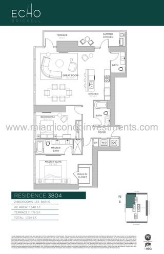 SUMMER
KITCHEN

TERRACE
176 Sq. Ft.

BATH

GREAT ROOM
18'-2" X 19'-0"

UNIT 3804
2B/2.5B
1548 S.F.

KITCHEN
9'-2" x 11'-6"

BATH

BEDROOM 2
10'-0" x 15'-2"

CLOSET

www.miamicondoinvestments.com
FOYER

LN

W/D

A/C

MASTER
BATH

MASTER SUITE
11'-0" x 16'-0"

WALK-IN
CLOSET

LINE 04
14th LANE

RESIDENCE 3804

N
N

TERRACE 1: 176 S.F.

BRICKELL AVENUE

AC AREA: 1,548 S.F.

BISCAYNE BAY (WATER VIEW)

2 BEDROOMS | 2.5 BATHS

TOTAL: 1,724 S.F.
SE 15TH ROAD

THESE DRAWINGS ARE CONCEPTUAL ONLY AND ARE FOR THE CONVENIENCE OF REFERENCE. THEY SHOULD NOT BE RELIED UPON AS REPRESENTATIONS, EXPRESS OR IMPLIED, OF THE FINAL DETAIL OF THE RESIDENCES.
UNITS SHOWN ARE EXAMPLES OF UNIT TYPES AND MAY NOT DEPICT ACTUAL UNITS. STATED SQUARE FOOTAGES ARE RANGES FOR A PARTICULAR UNIT TYPE ANDARE MEASURED TO THE EXTERIOR BOUNDARIES OF THE
EXTERIOR WALLS AND THE CENTERLINE OF INTERIOR DEMISING WALLS AND IN FACT VARY FROM THE AREA THAT WOULD BE DETERMINED BY USING THE DESCRIPTION AND DEFINITION OF THE “UNIT” SET FORTH IN THE
DECLARATION (WHICH GENERALLY ONLY INCLUDES THE INTERIOR AIRSPACE BETWEEN THE PERIMETER WALLS AND EXCLUDES INTERIOR STRUCTURAL COMPONENTS). ALL DEPICTIONS OF APPLIANCES, PLUMBING FIXTURES,
EQUIPMENT, COUNTERS, SOFFITS, FLOOR COVERINGS AND OTHER MATTERS OF DETAIL ARE CONCEPTUAL ONLY AND ARE NOT NECESSARILY INCLUDED IN EACH UNIT. CONSULT YOUR AGREEMENT AND THE PROSPECTUS
FOR THE ITEMS INCLUDED WITH THE UNIT. DIMENSIONS AND SQUARE FOOTAGE ARE APPROXIMATE, WILL VARY WITH SPECIFIC UNIT TYPE, AND MAY VARY WITH ACTUAL CONSTRUCTION. ADDITIONALLY, MEASUREMENTS OF
ROOMS SET FORTH ON ANY FLOOR PLAN ARE NOMINAL AND GENERALLY TAKEN AT THE GREATEST POINTS OF EACH GIVEN ROOM (AS IF THE ROOM WERE A PERFECT RECTANGLE), WITHOUT REGARD FOR ANY CUTOUTS. UNIT
ORIENTATION AND WINDOWS (INCLUDING NUMBER, SIZE, ORIENTATION AND AWNINGS), BALCONY/LANAIS (INCLUDING CONFIGURATION, SIZE AND RAILING/BALUSTRADE), STRUCTURE AND MECHANICAL CHASES MAY VARY.
THE DEVELOPER EXPRESSLY RESERVES THE RIGHT TO MAKE MODIFICATIONS, REVISIONS, AND CHANGES IT DEEMS DESIRABLE IN ITS SOLE AND ABSOLUTE DISCRETION AND WITHOUT NOTICE.

 