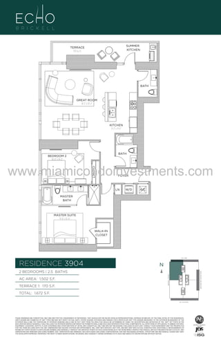SUMMER
KITCHEN

TERRACE
170 Sq. Ft.

BATH

GREAT ROOM
18'-2" X 18'-2"

UNIT 3904
2B/2.5B
1502 S.F.

KITCHEN
9'-2" x 11'-6"

BATH

BEDROOM 2
10'-0" x 14'-2"
CLOSET

www.miamicondoinvestments.com
FOYER

LN

W/D

A/C

MASTER
BATH

MASTER SUITE
11'-0" x 15'-6"

WALK-IN
CLOSET

LINE 04
14th LANE

RESIDENCE 3904

N
N

TERRACE 1: 170 S.F.

BRICKELL AVENUE

AC AREA: 1,502 S.F.

BISCAYNE BAY (WATER VIEW)

2 BEDROOMS | 2.5 BATHS

TOTAL: 1,672 S.F.
SE 15TH ROAD

THESE DRAWINGS ARE CONCEPTUAL ONLY AND ARE FOR THE CONVENIENCE OF REFERENCE. THEY SHOULD NOT BE RELIED UPON AS REPRESENTATIONS, EXPRESS OR IMPLIED, OF THE FINAL DETAIL OF THE RESIDENCES.
UNITS SHOWN ARE EXAMPLES OF UNIT TYPES AND MAY NOT DEPICT ACTUAL UNITS. STATED SQUARE FOOTAGES ARE RANGES FOR A PARTICULAR UNIT TYPE ANDARE MEASURED TO THE EXTERIOR BOUNDARIES OF THE
EXTERIOR WALLS AND THE CENTERLINE OF INTERIOR DEMISING WALLS AND IN FACT VARY FROM THE AREA THAT WOULD BE DETERMINED BY USING THE DESCRIPTION AND DEFINITION OF THE “UNIT” SET FORTH IN THE
DECLARATION (WHICH GENERALLY ONLY INCLUDES THE INTERIOR AIRSPACE BETWEEN THE PERIMETER WALLS AND EXCLUDES INTERIOR STRUCTURAL COMPONENTS). ALL DEPICTIONS OF APPLIANCES, PLUMBING FIXTURES,
EQUIPMENT, COUNTERS, SOFFITS, FLOOR COVERINGS AND OTHER MATTERS OF DETAIL ARE CONCEPTUAL ONLY AND ARE NOT NECESSARILY INCLUDED IN EACH UNIT. CONSULT YOUR AGREEMENT AND THE PROSPECTUS
FOR THE ITEMS INCLUDED WITH THE UNIT. DIMENSIONS AND SQUARE FOOTAGE ARE APPROXIMATE, WILL VARY WITH SPECIFIC UNIT TYPE, AND MAY VARY WITH ACTUAL CONSTRUCTION. ADDITIONALLY, MEASUREMENTS OF
ROOMS SET FORTH ON ANY FLOOR PLAN ARE NOMINAL AND GENERALLY TAKEN AT THE GREATEST POINTS OF EACH GIVEN ROOM (AS IF THE ROOM WERE A PERFECT RECTANGLE), WITHOUT REGARD FOR ANY CUTOUTS. UNIT
ORIENTATION AND WINDOWS (INCLUDING NUMBER, SIZE, ORIENTATION AND AWNINGS), BALCONY/LANAIS (INCLUDING CONFIGURATION, SIZE AND RAILING/BALUSTRADE), STRUCTURE AND MECHANICAL CHASES MAY VARY.
THE DEVELOPER EXPRESSLY RESERVES THE RIGHT TO MAKE MODIFICATIONS, REVISIONS, AND CHANGES IT DEEMS DESIRABLE IN ITS SOLE AND ABSOLUTE DISCRETION AND WITHOUT NOTICE.

 