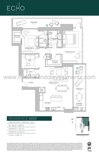 TERRACE 1
252 Sq. Ft.

LN
WALK-IN
CLOSET

BATH

MASTER
BATH

BEDROOM 2
11'-0" x 14'-6"
MASTER SUITE
12'-6" x 22'-2"
W/D
DEN
11'-0" x 9'-0"

WALK-IN
CLOSET

BATH

www.miamicondoinvestments.com 2
UNIT
FOYER

2B/3B+D
1798 S

GREAT ROOM
17'-4" X 19'-4"

TERRACE 2
235 Sq. Ft.

A/C

KITCHEN
9'-6" x 21'-0"

SUMMER
KITCHEN

LINE 01
14th LANE

RESIDENCE 4001

N
N

TERRACE 1: 252 S.F.

BRICKELL AVENUE

AC AREA: 1,798 S.F.

BISCAYNE BAY (WATER VIEW)

2 BEDROOMS | 3 BATHS + DEN

TERRACE 2: 235 S.F.
TOTAL: 2,285 S.F.

SE 15TH ROAD

THESE DRAWINGS ARE CONCEPTUAL ONLY AND ARE FOR THE CONVENIENCE OF REFERENCE. THEY SHOULD NOT BE RELIED UPON AS REPRESENTATIONS, EXPRESS OR IMPLIED, OF THE FINAL DETAIL OF THE RESIDENCES.
UNITS SHOWN ARE EXAMPLES OF UNIT TYPES AND MAY NOT DEPICT ACTUAL UNITS. STATED SQUARE FOOTAGES ARE RANGES FOR A PARTICULAR UNIT TYPE ANDARE MEASURED TO THE EXTERIOR BOUNDARIES OF THE
EXTERIOR WALLS AND THE CENTERLINE OF INTERIOR DEMISING WALLS AND IN FACT VARY FROM THE AREA THAT WOULD BE DETERMINED BY USING THE DESCRIPTION AND DEFINITION OF THE “UNIT” SET FORTH IN THE
DECLARATION (WHICH GENERALLY ONLY INCLUDES THE INTERIOR AIRSPACE BETWEEN THE PERIMETER WALLS AND EXCLUDES INTERIOR STRUCTURAL COMPONENTS). ALL DEPICTIONS OF APPLIANCES, PLUMBING FIXTURES,
EQUIPMENT, COUNTERS, SOFFITS, FLOOR COVERINGS AND OTHER MATTERS OF DETAIL ARE CONCEPTUAL ONLY AND ARE NOT NECESSARILY INCLUDED IN EACH UNIT. CONSULT YOUR AGREEMENT AND THE PROSPECTUS
FOR THE ITEMS INCLUDED WITH THE UNIT. DIMENSIONS AND SQUARE FOOTAGE ARE APPROXIMATE, WILL VARY WITH SPECIFIC UNIT TYPE, AND MAY VARY WITH ACTUAL CONSTRUCTION. ADDITIONALLY, MEASUREMENTS OF
ROOMS SET FORTH ON ANY FLOOR PLAN ARE NOMINAL AND GENERALLY TAKEN AT THE GREATEST POINTS OF EACH GIVEN ROOM (AS IF THE ROOM WERE A PERFECT RECTANGLE), WITHOUT REGARD FOR ANY CUTOUTS. UNIT
ORIENTATION AND WINDOWS (INCLUDING NUMBER, SIZE, ORIENTATION AND AWNINGS), BALCONY/LANAIS (INCLUDING CONFIGURATION, SIZE AND RAILING/BALUSTRADE), STRUCTURE AND MECHANICAL CHASES MAY VARY.
THE DEVELOPER EXPRESSLY RESERVES THE RIGHT TO MAKE MODIFICATIONS, REVISIONS, AND CHANGES IT DEEMS DESIRABLE IN ITS SOLE AND ABSOLUTE DISCRETION AND WITHOUT NOTICE.

 