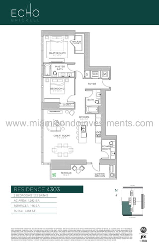 WALK-IN
CLOSET

MASTER SUITE
11’–0” x 12’–6”

MASTER
BATH
LN

W/D

A/C

FOYER
BEDROOM 2
10’–0” x 12’–6”

BATH
CLOSET

KITCHEN
9’–2” x 11’–6”

www.miamicondoinvestments.com
GREAT ROOM
14’–0” x 18’–2”

UNIT 4303
2B/2.5B
1,288 Sq. Ft.

POWDER
ROOM

Level 43

TERRACE
146 Sq. Ft.

SUMMER
KITCHEN

LINE 03
14th LANE

RESIDENCE 4303

N
N

TERRACE 1: 146 S.F.

BRICKELL AVENUE

AC AREA: 1,292 S.F.

BISCAYNE BAY (WATER VIEW)

2 BEDROOMS | 2.5 BATHS

TOTAL: 1,438 S.F.
SE 15TH ROAD

THESE DRAWINGS ARE CONCEPTUAL ONLY AND ARE FOR THE CONVENIENCE OF REFERENCE. THEY SHOULD NOT BE RELIED UPON AS REPRESENTATIONS, EXPRESS OR IMPLIED, OF THE FINAL DETAIL OF THE RESIDENCES.
UNITS SHOWN ARE EXAMPLES OF UNIT TYPES AND MAY NOT DEPICT ACTUAL UNITS. STATED SQUARE FOOTAGES ARE RANGES FOR A PARTICULAR UNIT TYPE ANDARE MEASURED TO THE EXTERIOR BOUNDARIES OF THE
EXTERIOR WALLS AND THE CENTERLINE OF INTERIOR DEMISING WALLS AND IN FACT VARY FROM THE AREA THAT WOULD BE DETERMINED BY USING THE DESCRIPTION AND DEFINITION OF THE “UNIT” SET FORTH IN THE
DECLARATION (WHICH GENERALLY ONLY INCLUDES THE INTERIOR AIRSPACE BETWEEN THE PERIMETER WALLS AND EXCLUDES INTERIOR STRUCTURAL COMPONENTS). ALL DEPICTIONS OF APPLIANCES, PLUMBING FIXTURES,
EQUIPMENT, COUNTERS, SOFFITS, FLOOR COVERINGS AND OTHER MATTERS OF DETAIL ARE CONCEPTUAL ONLY AND ARE NOT NECESSARILY INCLUDED IN EACH UNIT. CONSULT YOUR AGREEMENT AND THE PROSPECTUS
FOR THE ITEMS INCLUDED WITH THE UNIT. DIMENSIONS AND SQUARE FOOTAGE ARE APPROXIMATE, WILL VARY WITH SPECIFIC UNIT TYPE, AND MAY VARY WITH ACTUAL CONSTRUCTION. ADDITIONALLY, MEASUREMENTS OF
ROOMS SET FORTH ON ANY FLOOR PLAN ARE NOMINAL AND GENERALLY TAKEN AT THE GREATEST POINTS OF EACH GIVEN ROOM (AS IF THE ROOM WERE A PERFECT RECTANGLE), WITHOUT REGARD FOR ANY CUTOUTS. UNIT
ORIENTATION AND WINDOWS (INCLUDING NUMBER, SIZE, ORIENTATION AND AWNINGS), BALCONY/LANAIS (INCLUDING CONFIGURATION, SIZE AND RAILING/BALUSTRADE), STRUCTURE AND MECHANICAL CHASES MAY VARY.
THE DEVELOPER EXPRESSLY RESERVES THE RIGHT TO MAKE MODIFICATIONS, REVISIONS, AND CHANGES IT DEEMS DESIRABLE IN ITS SOLE AND ABSOLUTE DISCRETION AND WITHOUT NOTICE.

 