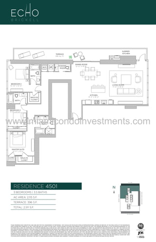 SUMMER
KITCHEN

TERRACE
396 Sq. Ft.

W/D

A/C

POWDER
ROOM

DINING ROOM
12'-0" X 19'-8"

BATH

UN
BEDROOM 2
10'-10" x 12'-0"

LIVING ROOM
17'-0" X 18'-6"

KITCHEN
8'-4" x 16'-2"

WALK-IN
CLOSET

BATH

BEDROOM 3
9'-8" x 11'-0"

www.miamicondoinvestments.com
MASTER
BATH

CLOSET

MASTER SUITE
12'-4" x 13'-6"

CLOSET

WALK-IN
CLOSET

LINE 01
14th LANE

RESIDENCE 4501

N
N

TERRACE: 396 S.F.

BRICKELL AVENUE

AC AREA: 2,115 S.F.

BISCAYNE BAY (WATER VIEW)

3 BEDROOMS | 3.5 BATHS

TOTAL: 2,511 S.F.
SE 15TH ROAD

THESE DRAWINGS ARE CONCEPTUAL ONLY AND ARE FOR THE CONVENIENCE OF REFERENCE. THEY SHOULD NOT BE RELIED UPON AS REPRESENTATIONS, EXPRESS OR IMPLIED, OF THE FINAL DETAIL OF THE RESIDENCES.
UNITS SHOWN ARE EXAMPLES OF UNIT TYPES AND MAY NOT DEPICT ACTUAL UNITS. STATED SQUARE FOOTAGES ARE RANGES FOR A PARTICULAR UNIT TYPE ANDARE MEASURED TO THE EXTERIOR BOUNDARIES OF THE
EXTERIOR WALLS AND THE CENTERLINE OF INTERIOR DEMISING WALLS AND IN FACT VARY FROM THE AREA THAT WOULD BE DETERMINED BY USING THE DESCRIPTION AND DEFINITION OF THE “UNIT” SET FORTH IN THE
DECLARATION (WHICH GENERALLY ONLY INCLUDES THE INTERIOR AIRSPACE BETWEEN THE PERIMETER WALLS AND EXCLUDES INTERIOR STRUCTURAL COMPONENTS). ALL DEPICTIONS OF APPLIANCES, PLUMBING FIXTURES,
EQUIPMENT, COUNTERS, SOFFITS, FLOOR COVERINGS AND OTHER MATTERS OF DETAIL ARE CONCEPTUAL ONLY AND ARE NOT NECESSARILY INCLUDED IN EACH UNIT. CONSULT YOUR AGREEMENT AND THE PROSPECTUS
FOR THE ITEMS INCLUDED WITH THE UNIT. DIMENSIONS AND SQUARE FOOTAGE ARE APPROXIMATE, WILL VARY WITH SPECIFIC UNIT TYPE, AND MAY VARY WITH ACTUAL CONSTRUCTION. ADDITIONALLY, MEASUREMENTS OF
ROOMS SET FORTH ON ANY FLOOR PLAN ARE NOMINAL AND GENERALLY TAKEN AT THE GREATEST POINTS OF EACH GIVEN ROOM (AS IF THE ROOM WERE A PERFECT RECTANGLE), WITHOUT REGARD FOR ANY CUTOUTS. UNIT
ORIENTATION AND WINDOWS (INCLUDING NUMBER, SIZE, ORIENTATION AND AWNINGS), BALCONY/LANAIS (INCLUDING CONFIGURATION, SIZE AND RAILING/BALUSTRADE), STRUCTURE AND MECHANICAL CHASES MAY VARY.
THE DEVELOPER EXPRESSLY RESERVES THE RIGHT TO MAKE MODIFICATIONS, REVISIONS, AND CHANGES IT DEEMS DESIRABLE IN ITS SOLE AND ABSOLUTE DISCRETION AND WITHOUT NOTICE.

 