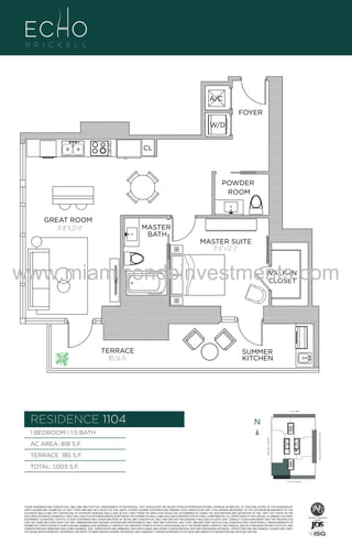 FOYER
W/D
CL

POWDER
ROOM

GREAT ROOM
11'-8" X 22'-0"

MASTER
BATH

MASTER SUITE
11'-6" x 12'-2"

www.miamicondoinvestments.com
WALK-IN
CLOSET

TERRACE
185 Sq. Ft.

SUMMER
KITCHEN

6 P L AT E
14th LANE

RESIDENCE 1104

N
N

AC AREA: 818 S.F.
TERRACE: 185 S.F.

BISCAYNE BAY (WATER VIEW)

1 BEDROOM | 1.5 BATH
BRICKELL AVENUE

4

A/C

TOTAL: 1,003 S.F.
SE 15th ROAD

THESE DRAWINGS ARE CONCEPTUAL ONLY AND ARE FOR THE CONVENIENCE OF REFERENCE. THEY SHOULD NOT BE RELIED UPON AS REPRESENTATIONS, EXPRESS OR IMPLIED, OF THE FINAL DETAIL OF THE RESIDENCES.
UNITS SHOWN ARE EXAMPLES OF UNIT TYPES AND MAY NOT DEPICT ACTUAL UNITS. STATED SQUARE FOOTAGES ARE RANGES FOR A PARTICULAR UNIT TYPE ANDARE MEASURED TO THE EXTERIOR BOUNDARIES OF THE
EXTERIOR WALLS AND THE CENTERLINE OF INTERIOR DEMISING WALLS AND IN FACT VARY FROM THE AREA THAT WOULD BE DETERMINED BY USING THE DESCRIPTION AND DEFINITION OF THE “UNIT” SET FORTH IN THE
DECLARATION (WHICH GENERALLY ONLY INCLUDES THE INTERIOR AIRSPACE BETWEEN THE PERIMETER WALLS AND EXCLUDES INTERIOR STRUCTURAL COMPONENTS). ALL DEPICTIONS OF APPLIANCES, PLUMBING FIXTURES,
EQUIPMENT, COUNTERS, SOFFITS, FLOOR COVERINGS AND OTHER MATTERS OF DETAIL ARE CONCEPTUAL ONLY AND ARE NOT NECESSARILY INCLUDED IN EACH UNIT. CONSULT YOUR AGREEMENT AND THE PROSPECTUS
FOR THE ITEMS INCLUDED WITH THE UNIT. DIMENSIONS AND SQUARE FOOTAGE ARE APPROXIMATE, WILL VARY WITH SPECIFIC UNIT TYPE, AND MAY VARY WITH ACTUAL CONSTRUCTION. ADDITIONALLY, MEASUREMENTS OF
ROOMS SET FORTH ON ANY FLOOR PLAN ARE NOMINAL AND GENERALLY TAKEN AT THE GREATEST POINTS OF EACH GIVEN ROOM (AS IF THE ROOM WERE A PERFECT RECTANGLE), WITHOUT REGARD FOR ANY CUTOUTS. UNIT
ORIENTATION AND WINDOWS (INCLUDING NUMBER, SIZE, ORIENTATION AND AWNINGS), BALCONY/LANAIS (INCLUDING CONFIGURATION, SIZE AND RAILING/BALUSTRADE), STRUCTURE AND MECHANICAL CHASES MAY VARY.
THE DEVELOPER EXPRESSLY RESERVES THE RIGHT TO MAKE MODIFICATIONS, REVISIONS, AND CHANGES IT DEEMS DESIRABLE IN ITS SOLE AND ABSOLUTE DISCRETION AND WITHOUT NOTICE.

 
