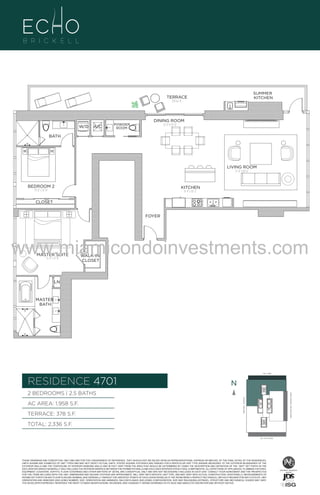 SUMMER
KITCHEN

TERRACE
378 Sq. Ft.

T- RC 01EC RB
TFSSA5NAK
P4P97UAF B
BRASS
FAUCET
BANCRPFT
K-10579-4P

W/D

A/C

POWDER
ROOM

DINING ROOM
12'-0" X 19'-8"

BATH

LIVING ROOM
17'-0" X 18'-6"

BEDROOM 2

KITCHEN

13'-6" x 12'-0"

8'-4" x 16'-2"

CLOSET
FOYER

www.miamicondoinvestments.com
MASTER SUITE
15'-4" x 17'-8"

WALK-IN
CLOSET

BRASS
FAUCET
BANCRPFT
K-10579-4P

MASTER
BATH

BRASS
FAUCET
BANCRPFT
K-10579-4P

LN

LINE 01
14th LANE

RESIDENCE 4701

N
N

TERRACE: 378 S.F.

BRICKELL AVENUE

AC AREA: 1,958 S.F.

BISCAYNE BAY (WATER VIEW)

2 BEDROOMS | 2.5 BATHS

TOTAL: 2,336 S.F.
SE 15TH ROAD

THESE DRAWINGS ARE CONCEPTUAL ONLY AND ARE FOR THE CONVENIENCE OF REFERENCE. THEY SHOULD NOT BE RELIED UPON AS REPRESENTATIONS, EXPRESS OR IMPLIED, OF THE FINAL DETAIL OF THE RESIDENCES.
UNITS SHOWN ARE EXAMPLES OF UNIT TYPES AND MAY NOT DEPICT ACTUAL UNITS. STATED SQUARE FOOTAGES ARE RANGES FOR A PARTICULAR UNIT TYPE ANDARE MEASURED TO THE EXTERIOR BOUNDARIES OF THE
EXTERIOR WALLS AND THE CENTERLINE OF INTERIOR DEMISING WALLS AND IN FACT VARY FROM THE AREA THAT WOULD BE DETERMINED BY USING THE DESCRIPTION AND DEFINITION OF THE “UNIT” SET FORTH IN THE
DECLARATION (WHICH GENERALLY ONLY INCLUDES THE INTERIOR AIRSPACE BETWEEN THE PERIMETER WALLS AND EXCLUDES INTERIOR STRUCTURAL COMPONENTS). ALL DEPICTIONS OF APPLIANCES, PLUMBING FIXTURES,
EQUIPMENT, COUNTERS, SOFFITS, FLOOR COVERINGS AND OTHER MATTERS OF DETAIL ARE CONCEPTUAL ONLY AND ARE NOT NECESSARILY INCLUDED IN EACH UNIT. CONSULT YOUR AGREEMENT AND THE PROSPECTUS
FOR THE ITEMS INCLUDED WITH THE UNIT. DIMENSIONS AND SQUARE FOOTAGE ARE APPROXIMATE, WILL VARY WITH SPECIFIC UNIT TYPE, AND MAY VARY WITH ACTUAL CONSTRUCTION. ADDITIONALLY, MEASUREMENTS OF
ROOMS SET FORTH ON ANY FLOOR PLAN ARE NOMINAL AND GENERALLY TAKEN AT THE GREATEST POINTS OF EACH GIVEN ROOM (AS IF THE ROOM WERE A PERFECT RECTANGLE), WITHOUT REGARD FOR ANY CUTOUTS. UNIT
ORIENTATION AND WINDOWS (INCLUDING NUMBER, SIZE, ORIENTATION AND AWNINGS), BALCONY/LANAIS (INCLUDING CONFIGURATION, SIZE AND RAILING/BALUSTRADE), STRUCTURE AND MECHANICAL CHASES MAY VARY.
THE DEVELOPER EXPRESSLY RESERVES THE RIGHT TO MAKE MODIFICATIONS, REVISIONS, AND CHANGES IT DEEMS DESIRABLE IN ITS SOLE AND ABSOLUTE DISCRETION AND WITHOUT NOTICE.

 