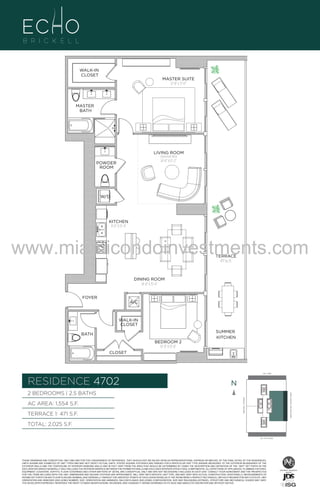 WALK-IN
CLOSET

MASTER SUITE
12'-8" x 17'-0"

MASTER
BATH

LIVING ROOM
[optional den]

16'-0" X 17'-2"

POWDER
ROOM

UNIT B6
2B/2.5B
1554 S.F.

W/D

KITCHEN
8'-0" X 15'-4"

www.miamicondoinvestments.com
TERRACE
471 Sq. Ft.

DINING ROOM
14'-0" X 15'-4"
FOYER

A/C

WALK-IN
CLOSET
SUMMER
KITCHEN

BATH
BEDROOM 2
12'-0" X 13'-0"
CLOSET

LINE 02
14th LANE

RESIDENCE 4702

N
N

TERRACE 1: 471 S.F.

BRICKELL AVENUE

AC AREA: 1,554 S.F.

BISCAYNE BAY (WATER VIEW)

2 BEDROOMS | 2.5 BATHS

TOTAL: 2,025 S.F.
SE 15TH ROAD

THESE DRAWINGS ARE CONCEPTUAL ONLY AND ARE FOR THE CONVENIENCE OF REFERENCE. THEY SHOULD NOT BE RELIED UPON AS REPRESENTATIONS, EXPRESS OR IMPLIED, OF THE FINAL DETAIL OF THE RESIDENCES.
UNITS SHOWN ARE EXAMPLES OF UNIT TYPES AND MAY NOT DEPICT ACTUAL UNITS. STATED SQUARE FOOTAGES ARE RANGES FOR A PARTICULAR UNIT TYPE ANDARE MEASURED TO THE EXTERIOR BOUNDARIES OF THE
EXTERIOR WALLS AND THE CENTERLINE OF INTERIOR DEMISING WALLS AND IN FACT VARY FROM THE AREA THAT WOULD BE DETERMINED BY USING THE DESCRIPTION AND DEFINITION OF THE “UNIT” SET FORTH IN THE
DECLARATION (WHICH GENERALLY ONLY INCLUDES THE INTERIOR AIRSPACE BETWEEN THE PERIMETER WALLS AND EXCLUDES INTERIOR STRUCTURAL COMPONENTS). ALL DEPICTIONS OF APPLIANCES, PLUMBING FIXTURES,
EQUIPMENT, COUNTERS, SOFFITS, FLOOR COVERINGS AND OTHER MATTERS OF DETAIL ARE CONCEPTUAL ONLY AND ARE NOT NECESSARILY INCLUDED IN EACH UNIT. CONSULT YOUR AGREEMENT AND THE PROSPECTUS
FOR THE ITEMS INCLUDED WITH THE UNIT. DIMENSIONS AND SQUARE FOOTAGE ARE APPROXIMATE, WILL VARY WITH SPECIFIC UNIT TYPE, AND MAY VARY WITH ACTUAL CONSTRUCTION. ADDITIONALLY, MEASUREMENTS OF
ROOMS SET FORTH ON ANY FLOOR PLAN ARE NOMINAL AND GENERALLY TAKEN AT THE GREATEST POINTS OF EACH GIVEN ROOM (AS IF THE ROOM WERE A PERFECT RECTANGLE), WITHOUT REGARD FOR ANY CUTOUTS. UNIT
ORIENTATION AND WINDOWS (INCLUDING NUMBER, SIZE, ORIENTATION AND AWNINGS), BALCONY/LANAIS (INCLUDING CONFIGURATION, SIZE AND RAILING/BALUSTRADE), STRUCTURE AND MECHANICAL CHASES MAY VARY.
THE DEVELOPER EXPRESSLY RESERVES THE RIGHT TO MAKE MODIFICATIONS, REVISIONS, AND CHANGES IT DEEMS DESIRABLE IN ITS SOLE AND ABSOLUTE DISCRETION AND WITHOUT NOTICE.

 