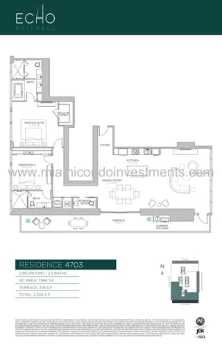 MASTER
BATH

WALK-IN
CLOSET
MASTER SUITE
15’–4” x 17’–8”

FOYER
CLOSET
KITCHEN
8’–4” x 16’–2”

www.miamicondoinvestments.com
BEDROOM 2
13’–6” x 12’–0”

LIVING ROOM
17’–0” x 18’–6”

DINING ROOM
12’–0” x 19’–8”

BATH
W/D

A/C

POWDER
ROOM

TERRACE
378 Sq. Ft.
SUMMER
KITCHEN

LINE 03
14th LANE

RESIDENCE 4703

N
N

TERRACE: 378 S.F.

BRICKELL AVENUE

AC AREA: 1,966 S.F.

BISCAYNE BAY (WATER VIEW)

2 BEDROOMS | 2.5 BATHS

TOTAL: 2,344 S.F.
SE 15TH ROAD

THESE DRAWINGS ARE CONCEPTUAL ONLY AND ARE FOR THE CONVENIENCE OF REFERENCE. THEY SHOULD NOT BE RELIED UPON AS REPRESENTATIONS, EXPRESS OR IMPLIED, OF THE FINAL DETAIL OF THE RESIDENCES.
UNITS SHOWN ARE EXAMPLES OF UNIT TYPES AND MAY NOT DEPICT ACTUAL UNITS. STATED SQUARE FOOTAGES ARE RANGES FOR A PARTICULAR UNIT TYPE ANDARE MEASURED TO THE EXTERIOR BOUNDARIES OF THE
EXTERIOR WALLS AND THE CENTERLINE OF INTERIOR DEMISING WALLS AND IN FACT VARY FROM THE AREA THAT WOULD BE DETERMINED BY USING THE DESCRIPTION AND DEFINITION OF THE “UNIT” SET FORTH IN THE
DECLARATION (WHICH GENERALLY ONLY INCLUDES THE INTERIOR AIRSPACE BETWEEN THE PERIMETER WALLS AND EXCLUDES INTERIOR STRUCTURAL COMPONENTS). ALL DEPICTIONS OF APPLIANCES, PLUMBING FIXTURES,
EQUIPMENT, COUNTERS, SOFFITS, FLOOR COVERINGS AND OTHER MATTERS OF DETAIL ARE CONCEPTUAL ONLY AND ARE NOT NECESSARILY INCLUDED IN EACH UNIT. CONSULT YOUR AGREEMENT AND THE PROSPECTUS
FOR THE ITEMS INCLUDED WITH THE UNIT. DIMENSIONS AND SQUARE FOOTAGE ARE APPROXIMATE, WILL VARY WITH SPECIFIC UNIT TYPE, AND MAY VARY WITH ACTUAL CONSTRUCTION. ADDITIONALLY, MEASUREMENTS OF
ROOMS SET FORTH ON ANY FLOOR PLAN ARE NOMINAL AND GENERALLY TAKEN AT THE GREATEST POINTS OF EACH GIVEN ROOM (AS IF THE ROOM WERE A PERFECT RECTANGLE), WITHOUT REGARD FOR ANY CUTOUTS. UNIT
ORIENTATION AND WINDOWS (INCLUDING NUMBER, SIZE, ORIENTATION AND AWNINGS), BALCONY/LANAIS (INCLUDING CONFIGURATION, SIZE AND RAILING/BALUSTRADE), STRUCTURE AND MECHANICAL CHASES MAY VARY.
THE DEVELOPER EXPRESSLY RESERVES THE RIGHT TO MAKE MODIFICATIONS, REVISIONS, AND CHANGES IT DEEMS DESIRABLE IN ITS SOLE AND ABSOLUTE DISCRETION AND WITHOUT NOTICE.

 