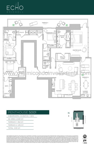 TERRACE 1
350 Sq. Ft.

LN
UTILITY

W/D

A/C A/C

BATH

CLOSET

BEDROOM 3
10'-0" x 11'-0"
MASTER
BATH

U

3

DEN

CLOSET

[optional 4th Bedroom]

LN

9'-0" x 13'-0"
MASTER SUITE
13'-0" x 20'-0"

BATH

WALK-IN
CLOSET

CLOSET

POWDER
ROOM

www.miamicondoinvestments.com
BEDROOM 2
11'-0" x 12'-4"

WALK-IN
CLOSET

FOYER

LIVING ROOM
14'-0" X 18'-0"

TERRACE 2
235 Sq. Ft.

LN

BATH

KITCHEN
9'-6" x 21'-0"

SUMMER
KITCHEN
DINING ROOM
12'-0" X 13'-0"

LINE 01
14th LANE

PENTHOUSE 5001

N
N

TERRACE 1: 350 S.F.

BRICKELL AVENUE

AC AREA: 2,530 S.F.

BISCAYNE BAY (WATER VIEW)

3 BEDROOMS | 4.5 BATHS + DEN

TERRACE 2: 235 S.F.
TOTAL: 3,115 S.F.

SE 15TH ROAD

THESE DRAWINGS ARE CONCEPTUAL ONLY AND ARE FOR THE CONVENIENCE OF REFERENCE. THEY SHOULD NOT BE RELIED UPON AS REPRESENTATIONS, EXPRESS OR IMPLIED, OF THE FINAL DETAIL OF THE RESIDENCES.
UNITS SHOWN ARE EXAMPLES OF UNIT TYPES AND MAY NOT DEPICT ACTUAL UNITS. STATED SQUARE FOOTAGES ARE RANGES FOR A PARTICULAR UNIT TYPE ANDARE MEASURED TO THE EXTERIOR BOUNDARIES OF THE
EXTERIOR WALLS AND THE CENTERLINE OF INTERIOR DEMISING WALLS AND IN FACT VARY FROM THE AREA THAT WOULD BE DETERMINED BY USING THE DESCRIPTION AND DEFINITION OF THE “UNIT” SET FORTH IN THE
DECLARATION (WHICH GENERALLY ONLY INCLUDES THE INTERIOR AIRSPACE BETWEEN THE PERIMETER WALLS AND EXCLUDES INTERIOR STRUCTURAL COMPONENTS). ALL DEPICTIONS OF APPLIANCES, PLUMBING FIXTURES,
EQUIPMENT, COUNTERS, SOFFITS, FLOOR COVERINGS AND OTHER MATTERS OF DETAIL ARE CONCEPTUAL ONLY AND ARE NOT NECESSARILY INCLUDED IN EACH UNIT. CONSULT YOUR AGREEMENT AND THE PROSPECTUS
FOR THE ITEMS INCLUDED WITH THE UNIT. DIMENSIONS AND SQUARE FOOTAGE ARE APPROXIMATE, WILL VARY WITH SPECIFIC UNIT TYPE, AND MAY VARY WITH ACTUAL CONSTRUCTION. ADDITIONALLY, MEASUREMENTS OF
ROOMS SET FORTH ON ANY FLOOR PLAN ARE NOMINAL AND GENERALLY TAKEN AT THE GREATEST POINTS OF EACH GIVEN ROOM (AS IF THE ROOM WERE A PERFECT RECTANGLE), WITHOUT REGARD FOR ANY CUTOUTS. UNIT
ORIENTATION AND WINDOWS (INCLUDING NUMBER, SIZE, ORIENTATION AND AWNINGS), BALCONY/LANAIS (INCLUDING CONFIGURATION, SIZE AND RAILING/BALUSTRADE), STRUCTURE AND MECHANICAL CHASES MAY VARY.
THE DEVELOPER EXPRESSLY RESERVES THE RIGHT TO MAKE MODIFICATIONS, REVISIONS, AND CHANGES IT DEEMS DESIRABLE IN ITS SOLE AND ABSOLUTE DISCRETION AND WITHOUT NOTICE.

 