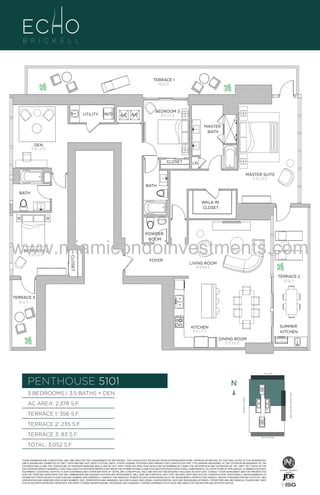 TERRACE 1
356 Sq. Ft.

UTILITY

W/D

A/C A/C

BEDROOM 3
10'-0" x 11'-0"
MASTER
BATH

DEN
11'-10" x 13'-0"
CLOSET

LN
MASTER SUITE
13'-0" x 20'-0"

BATH
BATH
WALK-IN
CLOSET

POWDER
ROOM

BEDROOM 2
11'-10" x 14'-0"

CLOSET

www.miamicondoinvestments.com
FOYER

LIVING ROOM
14'-0" X 18'-0"
TERRACE 2
235 Sq. Ft.

TERRACE 3
83 Sq. Ft.

SUMMER
KITCHEN

KITCHEN
9'-6" x 21'-0"
DINING ROOM
12'-0" X 13'-0"

LINE 01
14th LANE

PENTHOUSE 5101

N
N

TERRACE 1: 356 S.F.

BRICKELL AVENUE

AC AREA: 2,378 S.F.

BISCAYNE BAY (WATER VIEW)

3 BEDROOMS | 3.5 BATHS + DEN

TERRACE 2: 235 S.F.
TERRACE 3: 83 S.F.

SE 15TH ROAD

TOTAL: 3,052 S.F.
THESE DRAWINGS ARE CONCEPTUAL ONLY AND ARE FOR THE CONVENIENCE OF REFERENCE. THEY SHOULD NOT BE RELIED UPON AS REPRESENTATIONS, EXPRESS OR IMPLIED, OF THE FINAL DETAIL OF THE RESIDENCES.
UNITS SHOWN ARE EXAMPLES OF UNIT TYPES AND MAY NOT DEPICT ACTUAL UNITS. STATED SQUARE FOOTAGES ARE RANGES FOR A PARTICULAR UNIT TYPE ANDARE MEASURED TO THE EXTERIOR BOUNDARIES OF THE
EXTERIOR WALLS AND THE CENTERLINE OF INTERIOR DEMISING WALLS AND IN FACT VARY FROM THE AREA THAT WOULD BE DETERMINED BY USING THE DESCRIPTION AND DEFINITION OF THE “UNIT” SET FORTH IN THE
DECLARATION (WHICH GENERALLY ONLY INCLUDES THE INTERIOR AIRSPACE BETWEEN THE PERIMETER WALLS AND EXCLUDES INTERIOR STRUCTURAL COMPONENTS). ALL DEPICTIONS OF APPLIANCES, PLUMBING FIXTURES,
EQUIPMENT, COUNTERS, SOFFITS, FLOOR COVERINGS AND OTHER MATTERS OF DETAIL ARE CONCEPTUAL ONLY AND ARE NOT NECESSARILY INCLUDED IN EACH UNIT. CONSULT YOUR AGREEMENT AND THE PROSPECTUS
FOR THE ITEMS INCLUDED WITH THE UNIT. DIMENSIONS AND SQUARE FOOTAGE ARE APPROXIMATE, WILL VARY WITH SPECIFIC UNIT TYPE, AND MAY VARY WITH ACTUAL CONSTRUCTION. ADDITIONALLY, MEASUREMENTS OF
ROOMS SET FORTH ON ANY FLOOR PLAN ARE NOMINAL AND GENERALLY TAKEN AT THE GREATEST POINTS OF EACH GIVEN ROOM (AS IF THE ROOM WERE A PERFECT RECTANGLE), WITHOUT REGARD FOR ANY CUTOUTS. UNIT
ORIENTATION AND WINDOWS (INCLUDING NUMBER, SIZE, ORIENTATION AND AWNINGS), BALCONY/LANAIS (INCLUDING CONFIGURATION, SIZE AND RAILING/BALUSTRADE), STRUCTURE AND MECHANICAL CHASES MAY VARY.
THE DEVELOPER EXPRESSLY RESERVES THE RIGHT TO MAKE MODIFICATIONS, REVISIONS, AND CHANGES IT DEEMS DESIRABLE IN ITS SOLE AND ABSOLUTE DISCRETION AND WITHOUT NOTICE.

 