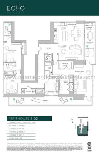 DINING ROOM
12'-0" X 13'-0"
SUMMER
KITCHEN

KITCHEN
9'-6" x 21'-0"

TERRACE 3
83 Sq. Ft.

TERRACE 2
235 Sq. Ft.

CLOSET

BEDROOM 2
11'-10" x 14'-0"

LIVING ROOM
14'-0" X 18'-0"

FOYER

POWDER
ROOM

WALK-IN
CLOSET
BATH
BATH

MASTER SUITE
13'-0" x 20'-0"

www.miamicondoinvestments.com
CLOSET

DEN
11'-10" x 13'-0"

LN

MASTER
BATH

UTILITY

W/D

A/C A/C

BEDROOM 3
10'-0" x 11'-0"

TERRACE 1
356 Sq. Ft.

LINE 02
14th LANE

PENTHOUSE 5102

N
N

TERRACE 1: 356 S.F.

BRICKELL AVENUE

AC AREA: 2,388 S.F.

BISCAYNE BAY (WATER VIEW)

3 BEDROOMS | 3.5 BATHS + DEN

TERRACE 2: 235 S.F.
TERRACE 3: 83 S.F.

SE 15TH ROAD

TOTAL: 3,062 S.F.
THESE DRAWINGS ARE CONCEPTUAL ONLY AND ARE FOR THE CONVENIENCE OF REFERENCE. THEY SHOULD NOT BE RELIED UPON AS REPRESENTATIONS, EXPRESS OR IMPLIED, OF THE FINAL DETAIL OF THE RESIDENCES.
UNITS SHOWN ARE EXAMPLES OF UNIT TYPES AND MAY NOT DEPICT ACTUAL UNITS. STATED SQUARE FOOTAGES ARE RANGES FOR A PARTICULAR UNIT TYPE ANDARE MEASURED TO THE EXTERIOR BOUNDARIES OF THE
EXTERIOR WALLS AND THE CENTERLINE OF INTERIOR DEMISING WALLS AND IN FACT VARY FROM THE AREA THAT WOULD BE DETERMINED BY USING THE DESCRIPTION AND DEFINITION OF THE “UNIT” SET FORTH IN THE
DECLARATION (WHICH GENERALLY ONLY INCLUDES THE INTERIOR AIRSPACE BETWEEN THE PERIMETER WALLS AND EXCLUDES INTERIOR STRUCTURAL COMPONENTS). ALL DEPICTIONS OF APPLIANCES, PLUMBING FIXTURES,
EQUIPMENT, COUNTERS, SOFFITS, FLOOR COVERINGS AND OTHER MATTERS OF DETAIL ARE CONCEPTUAL ONLY AND ARE NOT NECESSARILY INCLUDED IN EACH UNIT. CONSULT YOUR AGREEMENT AND THE PROSPECTUS
FOR THE ITEMS INCLUDED WITH THE UNIT. DIMENSIONS AND SQUARE FOOTAGE ARE APPROXIMATE, WILL VARY WITH SPECIFIC UNIT TYPE, AND MAY VARY WITH ACTUAL CONSTRUCTION. ADDITIONALLY, MEASUREMENTS OF
ROOMS SET FORTH ON ANY FLOOR PLAN ARE NOMINAL AND GENERALLY TAKEN AT THE GREATEST POINTS OF EACH GIVEN ROOM (AS IF THE ROOM WERE A PERFECT RECTANGLE), WITHOUT REGARD FOR ANY CUTOUTS. UNIT
ORIENTATION AND WINDOWS (INCLUDING NUMBER, SIZE, ORIENTATION AND AWNINGS), BALCONY/LANAIS (INCLUDING CONFIGURATION, SIZE AND RAILING/BALUSTRADE), STRUCTURE AND MECHANICAL CHASES MAY VARY.
THE DEVELOPER EXPRESSLY RESERVES THE RIGHT TO MAKE MODIFICATIONS, REVISIONS, AND CHANGES IT DEEMS DESIRABLE IN ITS SOLE AND ABSOLUTE DISCRETION AND WITHOUT NOTICE.

 