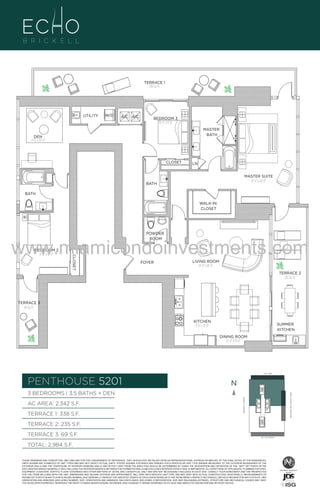 TERRACE 1
338 Sq. Ft.

UTILITY

W/D

A/C A/C

BEDROOM 3
10'-0" x 11'-0"
MASTER
BATH

DEN
11'-0" x 13'-0"

CLOSET

LN
MASTER SUITE
13'-0" x 20'-0"

BATH
BATH
WALK-IN
CLOSET

POWDER
ROOM

BEDROOM 2
11'-0" x 14'-0"

CLOSET

www.miamicondoinvestments.com
FOYER

LIVING ROOM
14'-0" X 18'-0"

TERRACE 2
235 Sq. Ft.

TERRACE 3
69 Sq. Ft.
KITCHEN
9'-6" x 21'-0"

SUMMER
KITCHEN
DINING ROOM
12'-0" X 13'-0"

LINE 01
14th LANE

PENTHOUSE 5201

N
N

TERRACE 1: 338 S.F.

BRICKELL AVENUE

AC AREA: 2,342 S.F.

BISCAYNE BAY (WATER VIEW)

3 BEDROOMS | 3.5 BATHS + DEN

TERRACE 2: 235 S.F.
TERRACE 3: 69 S.F.

SE 15TH ROAD

TOTAL: 2,984 S.F.
THESE DRAWINGS ARE CONCEPTUAL ONLY AND ARE FOR THE CONVENIENCE OF REFERENCE. THEY SHOULD NOT BE RELIED UPON AS REPRESENTATIONS, EXPRESS OR IMPLIED, OF THE FINAL DETAIL OF THE RESIDENCES.
UNITS SHOWN ARE EXAMPLES OF UNIT TYPES AND MAY NOT DEPICT ACTUAL UNITS. STATED SQUARE FOOTAGES ARE RANGES FOR A PARTICULAR UNIT TYPE ANDARE MEASURED TO THE EXTERIOR BOUNDARIES OF THE
EXTERIOR WALLS AND THE CENTERLINE OF INTERIOR DEMISING WALLS AND IN FACT VARY FROM THE AREA THAT WOULD BE DETERMINED BY USING THE DESCRIPTION AND DEFINITION OF THE “UNIT” SET FORTH IN THE
DECLARATION (WHICH GENERALLY ONLY INCLUDES THE INTERIOR AIRSPACE BETWEEN THE PERIMETER WALLS AND EXCLUDES INTERIOR STRUCTURAL COMPONENTS). ALL DEPICTIONS OF APPLIANCES, PLUMBING FIXTURES,
EQUIPMENT, COUNTERS, SOFFITS, FLOOR COVERINGS AND OTHER MATTERS OF DETAIL ARE CONCEPTUAL ONLY AND ARE NOT NECESSARILY INCLUDED IN EACH UNIT. CONSULT YOUR AGREEMENT AND THE PROSPECTUS
FOR THE ITEMS INCLUDED WITH THE UNIT. DIMENSIONS AND SQUARE FOOTAGE ARE APPROXIMATE, WILL VARY WITH SPECIFIC UNIT TYPE, AND MAY VARY WITH ACTUAL CONSTRUCTION. ADDITIONALLY, MEASUREMENTS OF
ROOMS SET FORTH ON ANY FLOOR PLAN ARE NOMINAL AND GENERALLY TAKEN AT THE GREATEST POINTS OF EACH GIVEN ROOM (AS IF THE ROOM WERE A PERFECT RECTANGLE), WITHOUT REGARD FOR ANY CUTOUTS. UNIT
ORIENTATION AND WINDOWS (INCLUDING NUMBER, SIZE, ORIENTATION AND AWNINGS), BALCONY/LANAIS (INCLUDING CONFIGURATION, SIZE AND RAILING/BALUSTRADE), STRUCTURE AND MECHANICAL CHASES MAY VARY.
THE DEVELOPER EXPRESSLY RESERVES THE RIGHT TO MAKE MODIFICATIONS, REVISIONS, AND CHANGES IT DEEMS DESIRABLE IN ITS SOLE AND ABSOLUTE DISCRETION AND WITHOUT NOTICE.

 