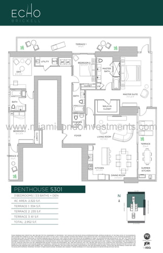 TERRACE 1
334 Sq. Ft.

UTILITY

W/D

A/C A/C

BEDROOM 3
10'-0" x 11'-0"
MASTER
BATH

DEN
10'-6" x 13'-0"

CLOSET

LN

MASTER SUITE
13'-0" x 20'-0"

BATH
BATH
WALK-IN
CLOSET

www.miamicondoinvestments.com
POWDER
ROOM

CLOSET

BEDROOM 2
10'-6" x 14'-0"

FOYER

LIVING ROOM
14'-0" X 18'-0"
TERRACE
235 Sq. Ft.

TERRACE 3
61 Sq. Ft.

KITCHEN
9'-6" x 21'-0"

SUMMER
KITCHEN
DINING ROOM
12'-0" X 13'-0"

PENTHOUSE 5301
3 BEDROOMS | 3.5 BATHS + DEN

LINE 01
14th LANE

N
N

TERRACE 2: 235 S.F.

BRICKELL AVENUE

TERRACE 1: 334 S.F.

BISCAYNE BAY (WATER VIEW)

AC AREA: 2,322 S.F.

TERRACE 3: 61 S.F.
TOTAL: 2,952 S.F.

SE 15TH ROAD

THESE DRAWINGS ARE CONCEPTUAL ONLY AND ARE FOR THE CONVENIENCE OF REFERENCE. THEY SHOULD NOT BE RELIED UPON AS REPRESENTATIONS, EXPRESS OR IMPLIED, OF THE FINAL DETAIL OF THE RESIDENCES.
UNITS SHOWN ARE EXAMPLES OF UNIT TYPES AND MAY NOT DEPICT ACTUAL UNITS. STATED SQUARE FOOTAGES ARE RANGES FOR A PARTICULAR UNIT TYPE ANDARE MEASURED TO THE EXTERIOR BOUNDARIES OF THE
EXTERIOR WALLS AND THE CENTERLINE OF INTERIOR DEMISING WALLS AND IN FACT VARY FROM THE AREA THAT WOULD BE DETERMINED BY USING THE DESCRIPTION AND DEFINITION OF THE “UNIT” SET FORTH IN THE
DECLARATION (WHICH GENERALLY ONLY INCLUDES THE INTERIOR AIRSPACE BETWEEN THE PERIMETER WALLS AND EXCLUDES INTERIOR STRUCTURAL COMPONENTS). ALL DEPICTIONS OF APPLIANCES, PLUMBING FIXTURES,
EQUIPMENT, COUNTERS, SOFFITS, FLOOR COVERINGS AND OTHER MATTERS OF DETAIL ARE CONCEPTUAL ONLY AND ARE NOT NECESSARILY INCLUDED IN EACH UNIT. CONSULT YOUR AGREEMENT AND THE PROSPECTUS
FOR THE ITEMS INCLUDED WITH THE UNIT. DIMENSIONS AND SQUARE FOOTAGE ARE APPROXIMATE, WILL VARY WITH SPECIFIC UNIT TYPE, AND MAY VARY WITH ACTUAL CONSTRUCTION. ADDITIONALLY, MEASUREMENTS OF
ROOMS SET FORTH ON ANY FLOOR PLAN ARE NOMINAL AND GENERALLY TAKEN AT THE GREATEST POINTS OF EACH GIVEN ROOM (AS IF THE ROOM WERE A PERFECT RECTANGLE), WITHOUT REGARD FOR ANY CUTOUTS. UNIT
ORIENTATION AND WINDOWS (INCLUDING NUMBER, SIZE, ORIENTATION AND AWNINGS), BALCONY/LANAIS (INCLUDING CONFIGURATION, SIZE AND RAILING/BALUSTRADE), STRUCTURE AND MECHANICAL CHASES MAY VARY.
THE DEVELOPER EXPRESSLY RESERVES THE RIGHT TO MAKE MODIFICATIONS, REVISIONS, AND CHANGES IT DEEMS DESIRABLE IN ITS SOLE AND ABSOLUTE DISCRETION AND WITHOUT NOTICE.

 