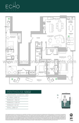 DINING ROOM
12'-0" X 13'-0"
SUMMER
KITCHEN

KITCHEN
9'-6" x 21'-0"

TERRACE 3
61 Sq. Ft.

TERRACE
235 Sq. Ft.
CLOSET

BEDROOM 2
10'-6" x 14'-0"

LIVING ROOM
14'-0" X 18'-0"

FOYER

POWDER
ROOM

U

WALK-IN
CLOSET

3

BATH
BATH
MASTER SUITE
13'-0" x 20'-0"

www.miamicondoinvestments.com
CLOSET

LN

DEN
10'-6" x 13'-0"
MASTER
BATH
UTILITY

W/D

A/C A/C

BEDROOM 3
10'-0" x 11'-0"

TERRACE 1
334 Sq. Ft.

PENTHOUSE 5302
3 BEDROOMS | 3.5 BATHS + DEN

LINE 02
14th LANE

N
N

TERRACE 2: 235 S.F.

BRICKELL AVENUE

TERRACE 1: 334 S.F.

BISCAYNE BAY (WATER VIEW)

AC AREA: 2,330 S.F.

TERRACE 3: 61 S.F.
TOTAL: 2,960 S.F.
SE 15TH ROAD

THESE DRAWINGS ARE CONCEPTUAL ONLY AND ARE FOR THE CONVENIENCE OF REFERENCE. THEY SHOULD NOT BE RELIED UPON AS REPRESENTATIONS, EXPRESS OR IMPLIED, OF THE FINAL DETAIL OF THE RESIDENCES.
UNITS SHOWN ARE EXAMPLES OF UNIT TYPES AND MAY NOT DEPICT ACTUAL UNITS. STATED SQUARE FOOTAGES ARE RANGES FOR A PARTICULAR UNIT TYPE ANDARE MEASURED TO THE EXTERIOR BOUNDARIES OF THE
EXTERIOR WALLS AND THE CENTERLINE OF INTERIOR DEMISING WALLS AND IN FACT VARY FROM THE AREA THAT WOULD BE DETERMINED BY USING THE DESCRIPTION AND DEFINITION OF THE “UNIT” SET FORTH IN THE
DECLARATION (WHICH GENERALLY ONLY INCLUDES THE INTERIOR AIRSPACE BETWEEN THE PERIMETER WALLS AND EXCLUDES INTERIOR STRUCTURAL COMPONENTS). ALL DEPICTIONS OF APPLIANCES, PLUMBING FIXTURES,
EQUIPMENT, COUNTERS, SOFFITS, FLOOR COVERINGS AND OTHER MATTERS OF DETAIL ARE CONCEPTUAL ONLY AND ARE NOT NECESSARILY INCLUDED IN EACH UNIT. CONSULT YOUR AGREEMENT AND THE PROSPECTUS
FOR THE ITEMS INCLUDED WITH THE UNIT. DIMENSIONS AND SQUARE FOOTAGE ARE APPROXIMATE, WILL VARY WITH SPECIFIC UNIT TYPE, AND MAY VARY WITH ACTUAL CONSTRUCTION. ADDITIONALLY, MEASUREMENTS OF
ROOMS SET FORTH ON ANY FLOOR PLAN ARE NOMINAL AND GENERALLY TAKEN AT THE GREATEST POINTS OF EACH GIVEN ROOM (AS IF THE ROOM WERE A PERFECT RECTANGLE), WITHOUT REGARD FOR ANY CUTOUTS. UNIT
ORIENTATION AND WINDOWS (INCLUDING NUMBER, SIZE, ORIENTATION AND AWNINGS), BALCONY/LANAIS (INCLUDING CONFIGURATION, SIZE AND RAILING/BALUSTRADE), STRUCTURE AND MECHANICAL CHASES MAY VARY.
THE DEVELOPER EXPRESSLY RESERVES THE RIGHT TO MAKE MODIFICATIONS, REVISIONS, AND CHANGES IT DEEMS DESIRABLE IN ITS SOLE AND ABSOLUTE DISCRETION AND WITHOUT NOTICE.

 