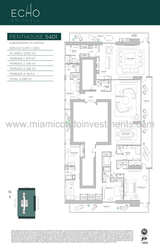 PENTHOUSE 5401

SUMMER
KITCHEN

TERRACE 2
336 Sq. Ft.

4 BEDROOMS | 5.5 BATHS
SERVICE SUITE + DEN

CLOSET
SERVICE
SUITE

AC AREA: 5,030 S.F.

W/D
UTILITY

CLOSET

TERRACE 1: 470 S.F.

FAMILY ROOM
20'-0" X 28'-0"

BATH

TERRACE 2: 336 S.F.
TERRACE 3: 336 S.F.

BATH
KITCHEN
10'-0" x 22'-0"

TERRACE 4: 118 S.F.

WALK-IN
CLOSET

TOTAL: 6,290 S.F.

A/C
POWDER
ROOM

BEDROOM 4
10'-6" x 13'-0"
GRAND SALON
21'-4" X 28'-0"

FOYER

TERRACE 1
470 S.q. F.t.

TERRACE 4
118 Sq. Ft.

www.miamicondoinvestments.com
DINING ROOM
14'-6" X 21'-4"

CLOSET

BEDROOM 3
10'-6" x 14'-0"

4B/
SERV
48

MASTER
BATH

HER
WARDROBE

HIS
WARDROBE

BATH
MIDNIGHT BAR
BATH

LN
CLOSET

LINE 01
14th LANE

BISCAYNE BAY (WATER VIEW)

N
N
BRICKELL AVENUE

BEDROOM 2
12'-0" x 15'-4"

DEN
10'-6" x 13'-0"

STORAGE

A/C A/C

CLOSET

TERRACE 3
336 S.q. F.t.

SE 15TH ROAD

THESE DRAWINGS ARE CONCEPTUAL ONLY AND ARE FOR THE CONVENIENCE OF REFERENCE. THEY SHOULD NOT BE RELIED UPON AS REPRESENTATIONS, EXPRESS OR IMPLIED, OF THE FINAL DETAIL OF THE RESIDENCES.
UNITS SHOWN ARE EXAMPLES OF UNIT TYPES AND MAY NOT DEPICT ACTUAL UNITS. STATED SQUARE FOOTAGES ARE RANGES FOR A PARTICULAR UNIT TYPE ANDARE MEASURED TO THE EXTERIOR BOUNDARIES OF THE
EXTERIOR WALLS AND THE CENTERLINE OF INTERIOR DEMISING WALLS AND IN FACT VARY FROM THE AREA THAT WOULD BE DETERMINED BY USING THE DESCRIPTION AND DEFINITION OF THE “UNIT” SET FORTH IN THE
DECLARATION (WHICH GENERALLY ONLY INCLUDES THE INTERIOR AIRSPACE BETWEEN THE PERIMETER WALLS AND EXCLUDES INTERIOR STRUCTURAL COMPONENTS). ALL DEPICTIONS OF APPLIANCES, PLUMBING FIXTURES,
EQUIPMENT, COUNTERS, SOFFITS, FLOOR COVERINGS AND OTHER MATTERS OF DETAIL ARE CONCEPTUAL ONLY AND ARE NOT NECESSARILY INCLUDED IN EACH UNIT. CONSULT YOUR AGREEMENT AND THE PROSPECTUS
FOR THE ITEMS INCLUDED WITH THE UNIT. DIMENSIONS AND SQUARE FOOTAGE ARE APPROXIMATE, WILL VARY WITH SPECIFIC UNIT TYPE, AND MAY VARY WITH ACTUAL CONSTRUCTION. ADDITIONALLY, MEASUREMENTS OF
ROOMS SET FORTH ON ANY FLOOR PLAN ARE NOMINAL AND GENERALLY TAKEN AT THE GREATEST POINTS OF EACH GIVEN ROOM (AS IF THE ROOM WERE A PERFECT RECTANGLE), WITHOUT REGARD FOR ANY CUTOUTS. UNIT
ORIENTATION AND WINDOWS (INCLUDING NUMBER, SIZE, ORIENTATION AND AWNINGS), BALCONY/LANAIS (INCLUDING CONFIGURATION, SIZE AND RAILING/BALUSTRADE), STRUCTURE AND MECHANICAL CHASES MAY VARY.
THE DEVELOPER EXPRESSLY RESERVES THE RIGHT TO MAKE MODIFICATIONS, REVISIONS, AND CHANGES IT DEEMS DESIRABLE IN ITS SOLE AND ABSOLUTE DISCRETION AND WITHOUT NOTICE.

UN

MASTER SUITE
18'-0" x 20'-0"

 
