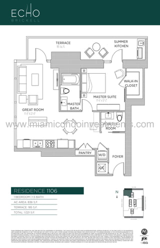 WALK-IN
CLOSET
MASTER SUITE
11'-6" x 12'-2"

106
GREAT ROOM
11'-8" X 22'-0"

MASTER
BATH

www.miamicondoinvestments.com
POWDER
ROOM

PANTRY

W/D

FOYER

A/C

6 P L AT E
14th LANE

RESIDENCE 1106

N
N

AC AREA: 836 S.F.
TERRACE: 185 S.F.

BISCAYNE BAY (WATER VIEW)

1 BEDROOM | 1.5 BATH
BRICKELL AVENUE

F.

SUMMER
KITCHEN

TERRACE
185 Sq. Ft.

TOTAL: 1,021 S.F.
SE 15th ROAD

THESE DRAWINGS ARE CONCEPTUAL ONLY AND ARE FOR THE CONVENIENCE OF REFERENCE. THEY SHOULD NOT BE RELIED UPON AS REPRESENTATIONS, EXPRESS OR IMPLIED, OF THE FINAL DETAIL OF THE RESIDENCES.
UNITS SHOWN ARE EXAMPLES OF UNIT TYPES AND MAY NOT DEPICT ACTUAL UNITS. STATED SQUARE FOOTAGES ARE RANGES FOR A PARTICULAR UNIT TYPE ANDARE MEASURED TO THE EXTERIOR BOUNDARIES OF THE
EXTERIOR WALLS AND THE CENTERLINE OF INTERIOR DEMISING WALLS AND IN FACT VARY FROM THE AREA THAT WOULD BE DETERMINED BY USING THE DESCRIPTION AND DEFINITION OF THE “UNIT” SET FORTH IN THE
DECLARATION (WHICH GENERALLY ONLY INCLUDES THE INTERIOR AIRSPACE BETWEEN THE PERIMETER WALLS AND EXCLUDES INTERIOR STRUCTURAL COMPONENTS). ALL DEPICTIONS OF APPLIANCES, PLUMBING FIXTURES,
EQUIPMENT, COUNTERS, SOFFITS, FLOOR COVERINGS AND OTHER MATTERS OF DETAIL ARE CONCEPTUAL ONLY AND ARE NOT NECESSARILY INCLUDED IN EACH UNIT. CONSULT YOUR AGREEMENT AND THE PROSPECTUS
FOR THE ITEMS INCLUDED WITH THE UNIT. DIMENSIONS AND SQUARE FOOTAGE ARE APPROXIMATE, WILL VARY WITH SPECIFIC UNIT TYPE, AND MAY VARY WITH ACTUAL CONSTRUCTION. ADDITIONALLY, MEASUREMENTS OF
ROOMS SET FORTH ON ANY FLOOR PLAN ARE NOMINAL AND GENERALLY TAKEN AT THE GREATEST POINTS OF EACH GIVEN ROOM (AS IF THE ROOM WERE A PERFECT RECTANGLE), WITHOUT REGARD FOR ANY CUTOUTS. UNIT
ORIENTATION AND WINDOWS (INCLUDING NUMBER, SIZE, ORIENTATION AND AWNINGS), BALCONY/LANAIS (INCLUDING CONFIGURATION, SIZE AND RAILING/BALUSTRADE), STRUCTURE AND MECHANICAL CHASES MAY VARY.
THE DEVELOPER EXPRESSLY RESERVES THE RIGHT TO MAKE MODIFICATIONS, REVISIONS, AND CHANGES IT DEEMS DESIRABLE IN ITS SOLE AND ABSOLUTE DISCRETION AND WITHOUT NOTICE.

 